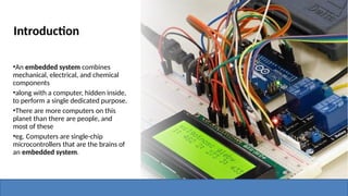 Introduction
•An embedded system combines
mechanical, electrical, and chemical
components
•along with a computer, hidden inside,
to perform a single dedicated purpose.
•There are more computers on this
planet than there are people, and
most of these
•eg. Computers are single-chip
microcontrollers that are the brains of
an embedded system.
 