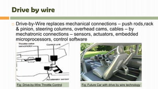 Drive by wire
 Drive-by-Wire replaces mechanical connections – push rods,rack
& pinion, steering columns, overhead cams, cables – by
mechatronic connections – sensors, actuators, embedded
microprocessors, control software
Fig: Drive-by-Wire Throttle Control Fig: Future Car with drive by wire technology
 