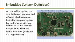 Embedded System- Definition?
“An embedded system is a
combination of hardware and
software which creates a
dedicated computer system
that performs specific, pre-
defined tasks and which is
encapsulated within the
device it controls (if it is part
of a larger device).”
 