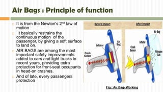Air Bags : Principle of function
 It is from the Newton's 2nd law of
motion
 It basically restrains the
continuous motion of the
passenger, by giving a soft surface
to land on.
 AIR BAGS are among the most
important safety improvements
added to cars and light trucks in
recent years, providing extra
protection for front-seat occupants
in head-on crashes.
 And of late, every passengers
protection
Fig : Air Bag- Working
 