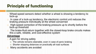 Principle of functioning
 Wheel-speed sensors detect whether a wheel is showing a tendency to
lock-up
 In case of a lock-up tendency, the electronic control unit reduces the
braking pressure individually at the wheel concerned
 High-speed correction of the braking pressure up to shortly before the
lock-up threshold
 The brake-fluid return together with the closed-loop brake circuits makes
this a safe, reliable, and cost-effective system
Advantage
 A gain for driving safety
 The vehicle remains steerable, even in case of panic braking
 Shorter stopping distances on practically all road surfaces
 Many accidents are avoided
 