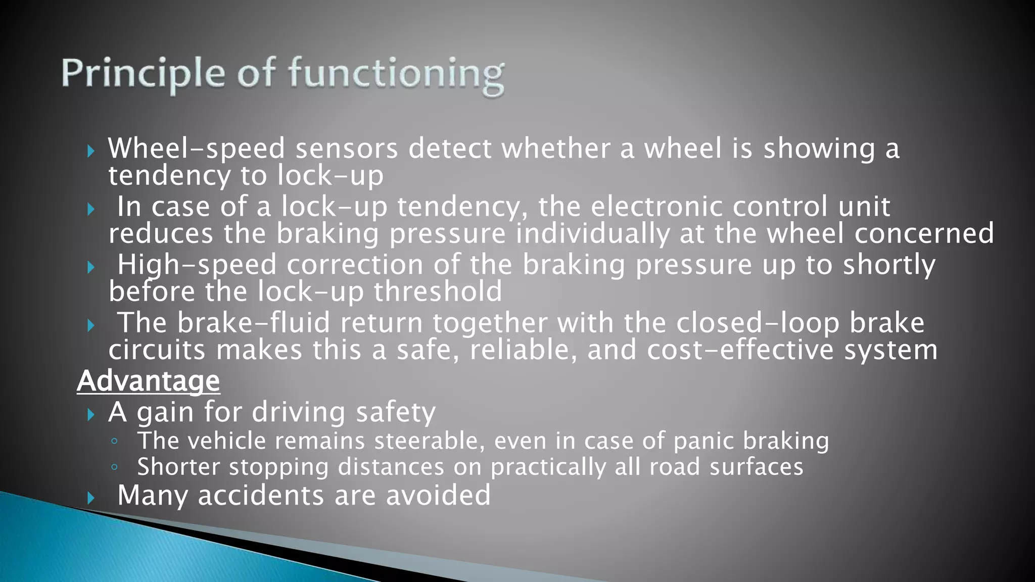  Wheel-speed sensors detect whether a wheel is showing a
tendency to lock-up
 In case of a lock-up tendency, the electronic control unit
reduces the braking pressure individually at the wheel concerned
 High-speed correction of the braking pressure up to shortly
before the lock-up threshold
 The brake-fluid return together with the closed-loop brake
circuits makes this a safe, reliable, and cost-effective system
Advantage
 A gain for driving safety
◦ The vehicle remains steerable, even in case of panic braking
◦ Shorter stopping distances on practically all road surfaces
 Many accidents are avoided
 