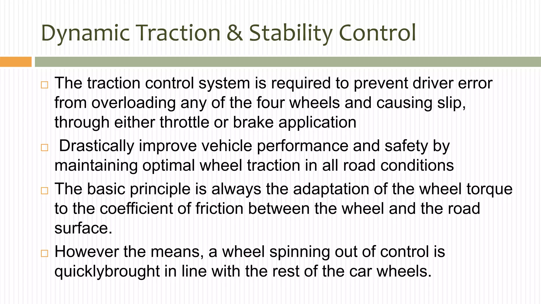 Dynamic Traction & Stability Control
 The traction control system is required to prevent driver error
from overloading any of the four wheels and causing slip,
through either throttle or brake application
 Drastically improve vehicle performance and safety by
maintaining optimal wheel traction in all road conditions
 The basic principle is always the adaptation of the wheel torque
to the coefficient of friction between the wheel and the road
surface.
 However the means, a wheel spinning out of control is
quicklybrought in line with the rest of the car wheels.
 