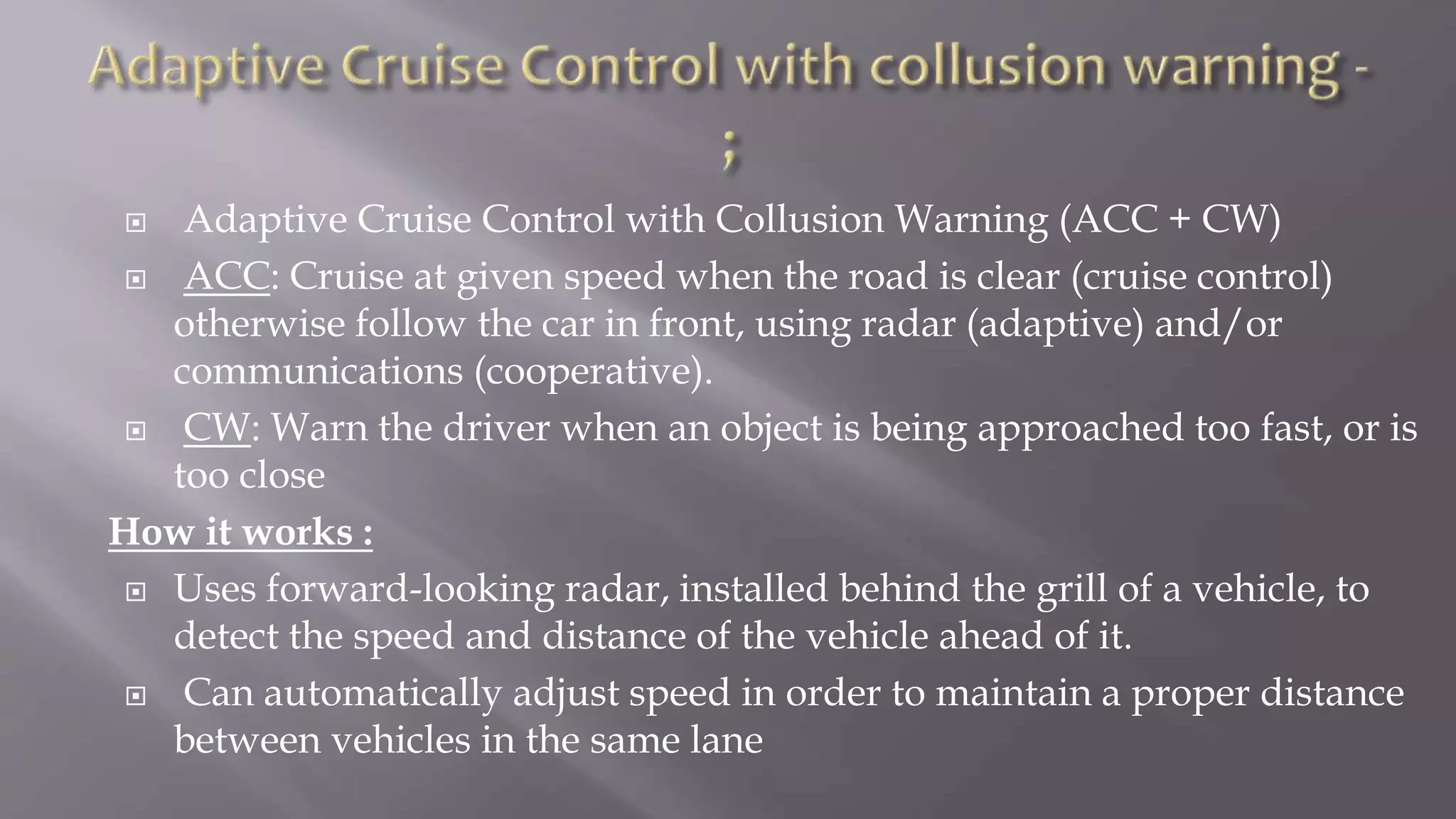  Adaptive Cruise Control with Collusion Warning (ACC + CW)
 ACC: Cruise at given speed when the road is clear (cruise control)
otherwise follow the car in front, using radar (adaptive) and/or
communications (cooperative).
 CW: Warn the driver when an object is being approached too fast, or is
too close
How it works :
 Uses forward-looking radar, installed behind the grill of a vehicle, to
detect the speed and distance of the vehicle ahead of it.
 Can automatically adjust speed in order to maintain a proper distance
between vehicles in the same lane
 