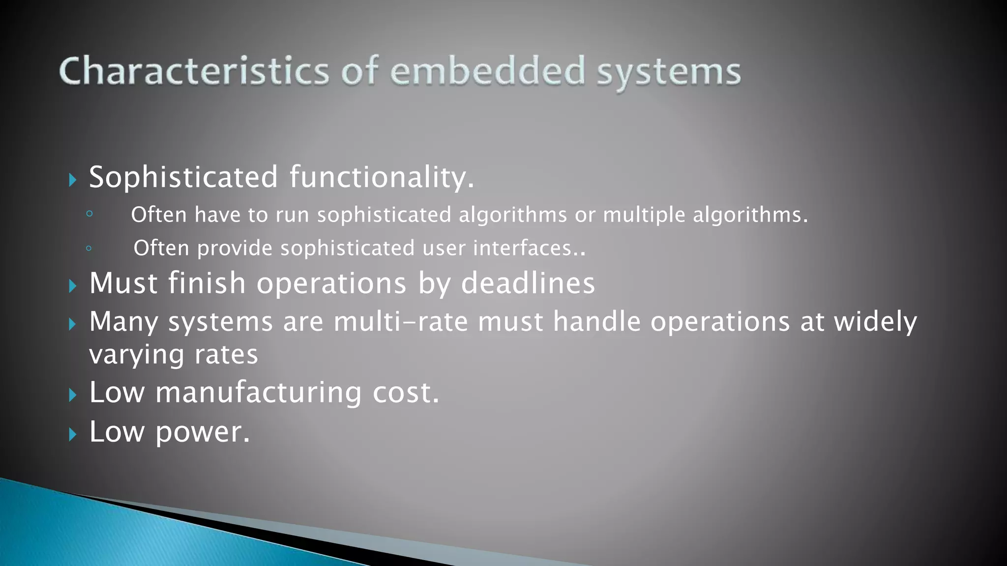 Sophisticated functionality.
◦ Often have to run sophisticated algorithms or multiple algorithms.
◦ Often provide sophisticated user interfaces..
 Must finish operations by deadlines
 Many systems are multi-rate must handle operations at widely
varying rates
 Low manufacturing cost.
 Low power.
 