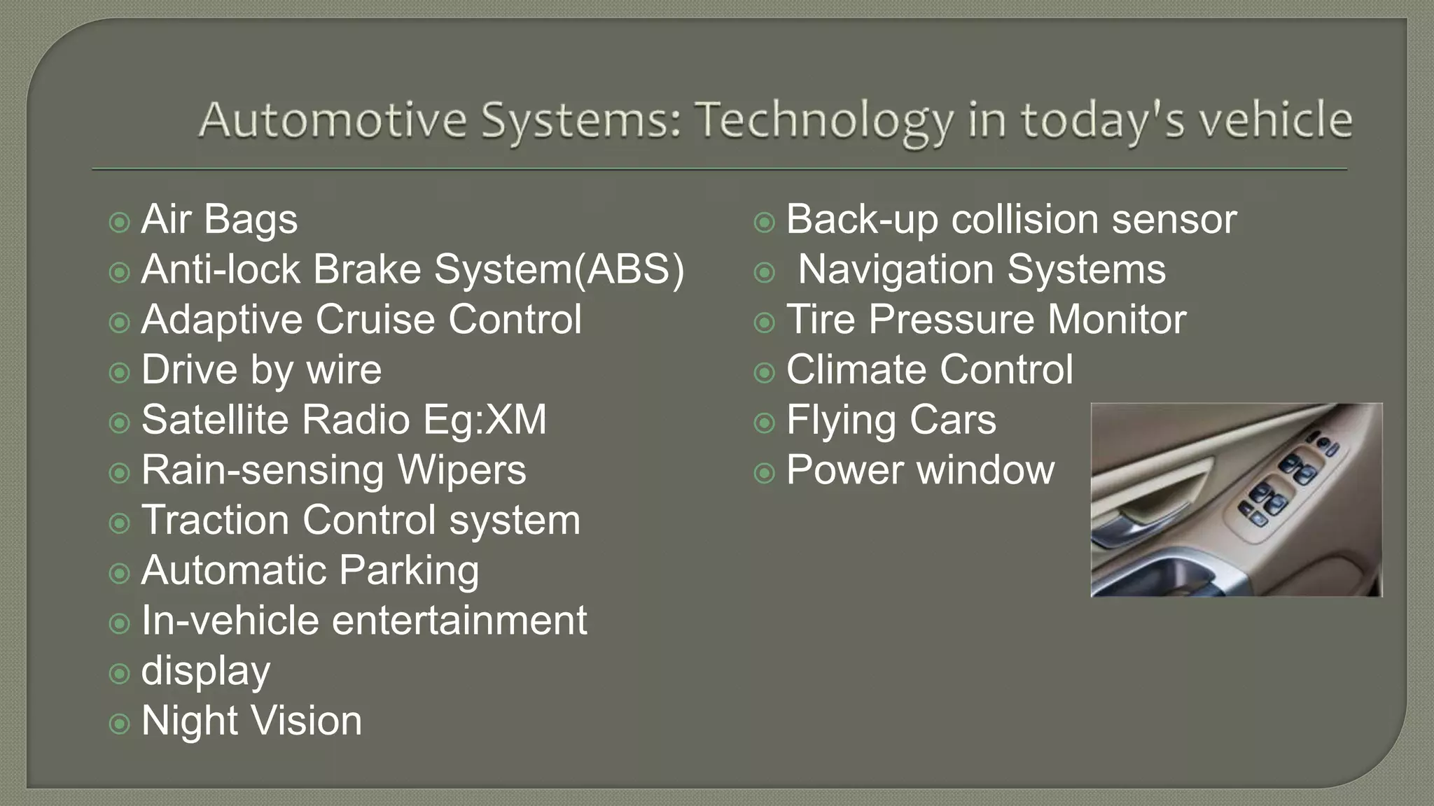  Air Bags
 Anti-lock Brake System(ABS)
 Adaptive Cruise Control
 Drive by wire
 Satellite Radio Eg:XM
 Rain-sensing Wipers
 Traction Control system
 Automatic Parking
 In-vehicle entertainment
 display
 Night Vision
 Back-up collision sensor
 Navigation Systems
 Tire Pressure Monitor
 Climate Control
 Flying Cars
 Power window
 