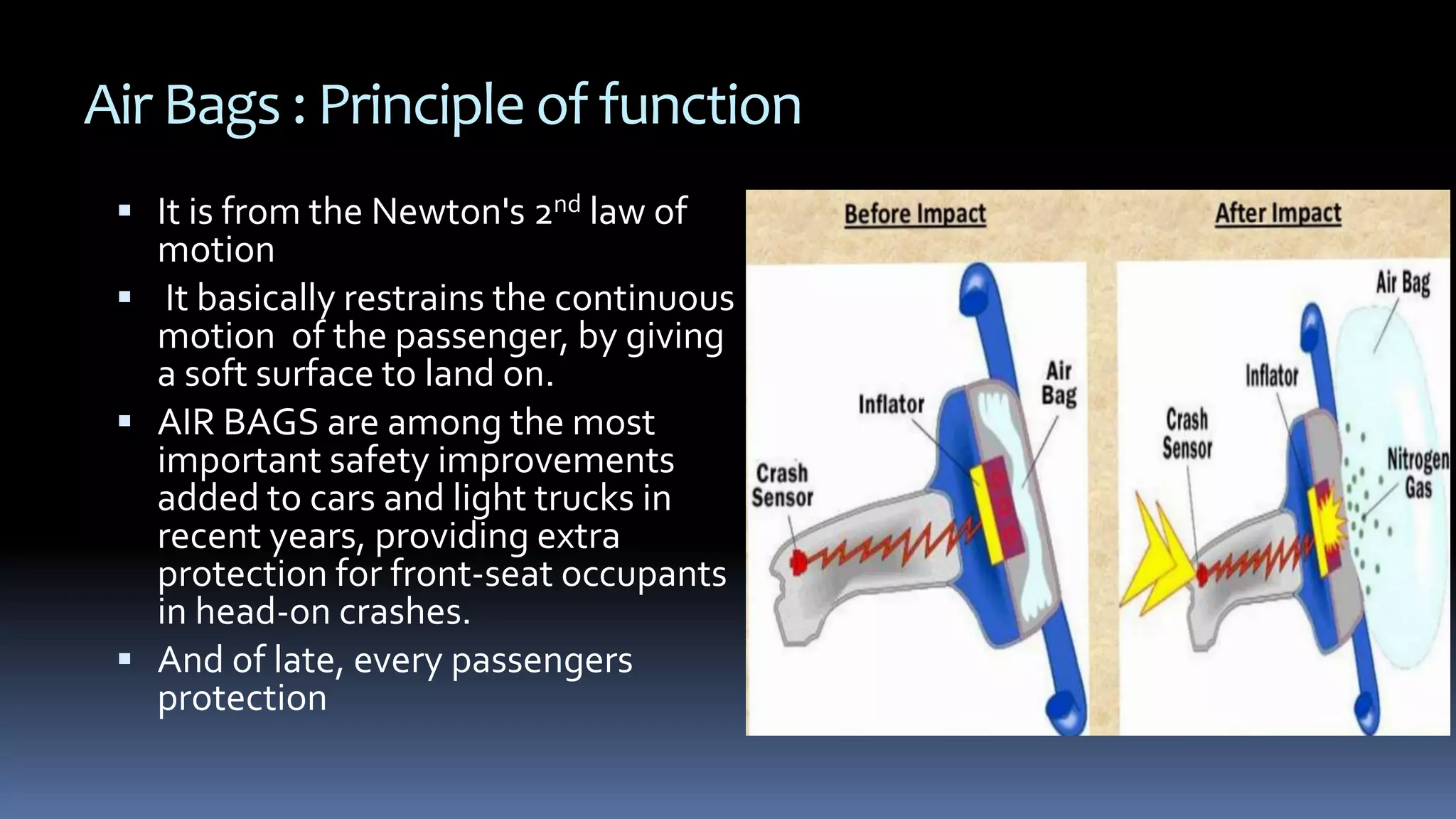Air Bags : Principle of function
 It is from the Newton's 2nd law of
motion
 It basically restrains the continuous
motion of the passenger, by giving
a soft surface to land on.
 AIR BAGS are among the most
important safety improvements
added to cars and light trucks in
recent years, providing extra
protection for front-seat occupants
in head-on crashes.
 And of late, every passengers
protection
 