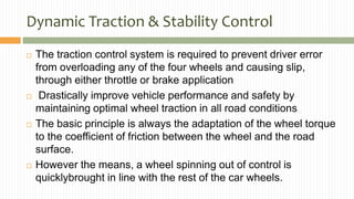 Dynamic Traction & Stability Control
 The traction control system is required to prevent driver error
from overloading any of the four wheels and causing slip,
through either throttle or brake application
 Drastically improve vehicle performance and safety by
maintaining optimal wheel traction in all road conditions
 The basic principle is always the adaptation of the wheel torque
to the coefficient of friction between the wheel and the road
surface.
 However the means, a wheel spinning out of control is
quicklybrought in line with the rest of the car wheels.
 