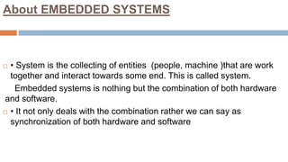 About EMBEDDED SYSTEMS
 • System is the collecting of entities (people, machine )that are work
together and interact towards some end. This is called system.
Embedded systems is nothing but the combination of both hardware
and software.
 • It not only deals with the combination rather we can say as
synchronization of both hardware and software
 
