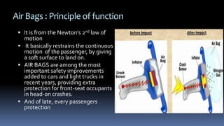 Air Bags : Principle of function
 It is from the Newton's 2nd law of
motion
 It basically restrains the continuous
motion of the passenger, by giving
a soft surface to land on.
 AIR BAGS are among the most
important safety improvements
added to cars and light trucks in
recent years, providing extra
protection for front-seat occupants
in head-on crashes.
 And of late, every passengers
protection
 