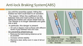 Anti-lock Braking System(ABS)
 Up until the seventies speed, hitting the
brakes too hard could lead to an accident.
 The reason: When the coefficient of slip
between tires and road surface is too low,
hitting the brakes can cause wheel lock-up.
The vehicle is no longer steerable and goes
into a skid.
 In particular, this danger is present
 On wet or slippery road surfaces with different
levels of grip between tires and road
 On preventing wheel lock-up:
 Reduces the total braking distance as far
as possible
 Increase vehicle stability
 Maintains steer ability even in case of all-out
braking
Without ABS
The vehicle in no longer
steerable when driver
hits the brake
With ABS
The vehicle remains
steerable even during
panic
 