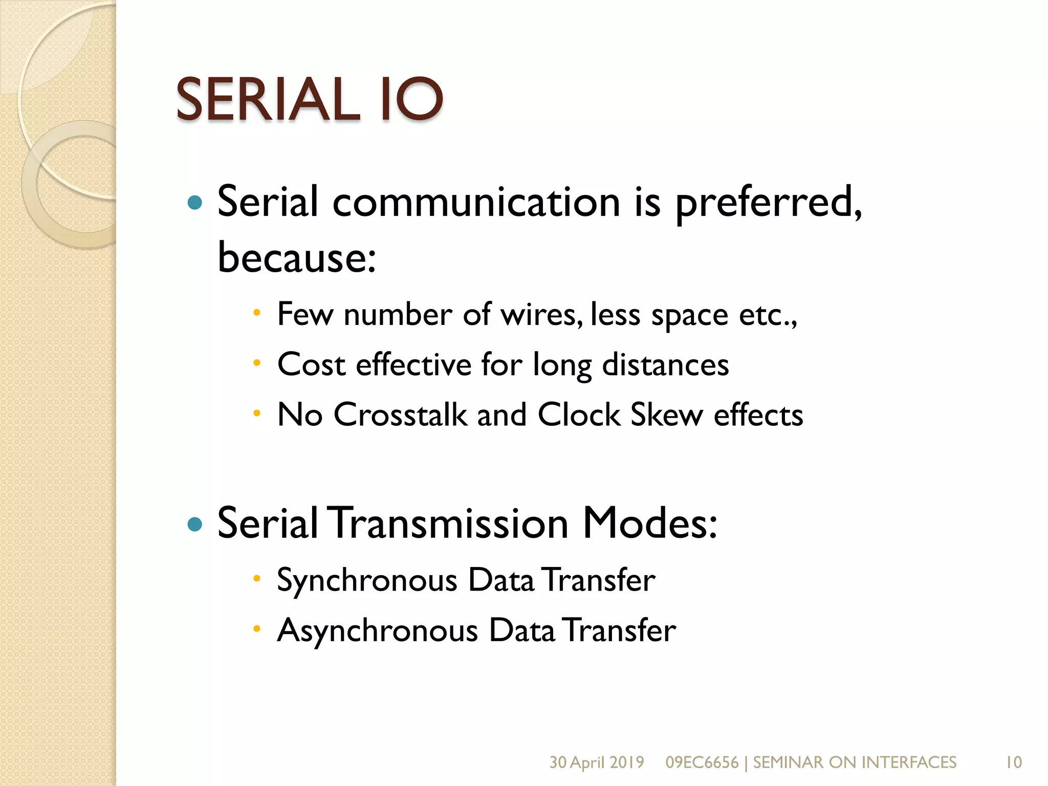 SERIAL IO
 Serial communication is preferred,
because:
 Few number of wires, less space etc.,
 Cost effective for long distances
 No Crosstalk and Clock Skew effects
 SerialTransmission Modes:
 Synchronous Data Transfer
 Asynchronous DataTransfer
30 April 2019 09EC6656 | SEMINAR ON INTERFACES 10
 