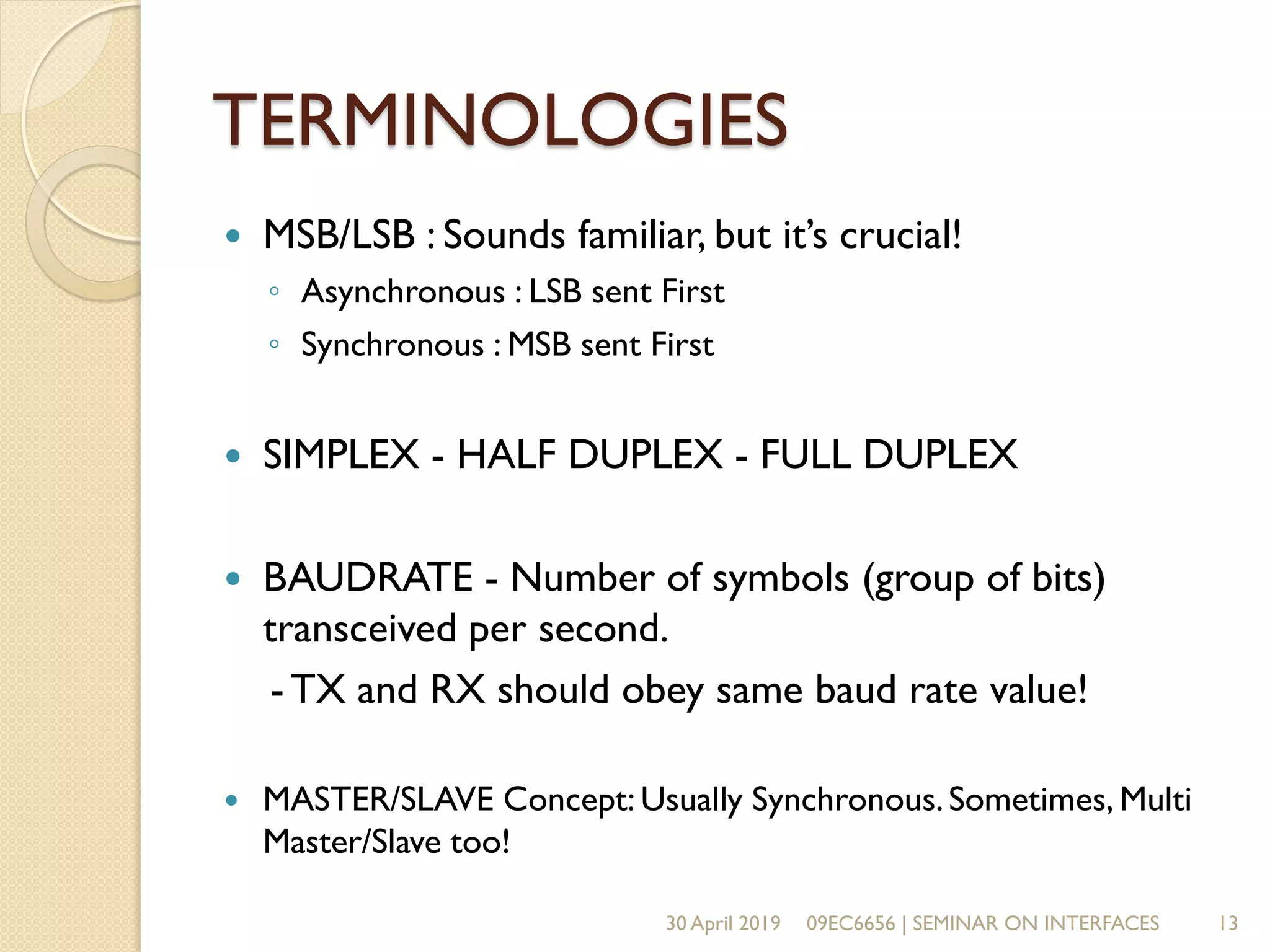 TERMINOLOGIES
 MSB/LSB : Sounds familiar, but it’s crucial!
◦ Asynchronous : LSB sent First
◦ Synchronous : MSB sent First
 SIMPLEX - HALF DUPLEX - FULL DUPLEX
 BAUDRATE - Number of symbols (group of bits)
transceived per second.
-TX and RX should obey same baud rate value!
 MASTER/SLAVE Concept: Usually Synchronous.Sometimes, Multi
Master/Slave too!
30 April 2019 09EC6656 | SEMINAR ON INTERFACES 13
 