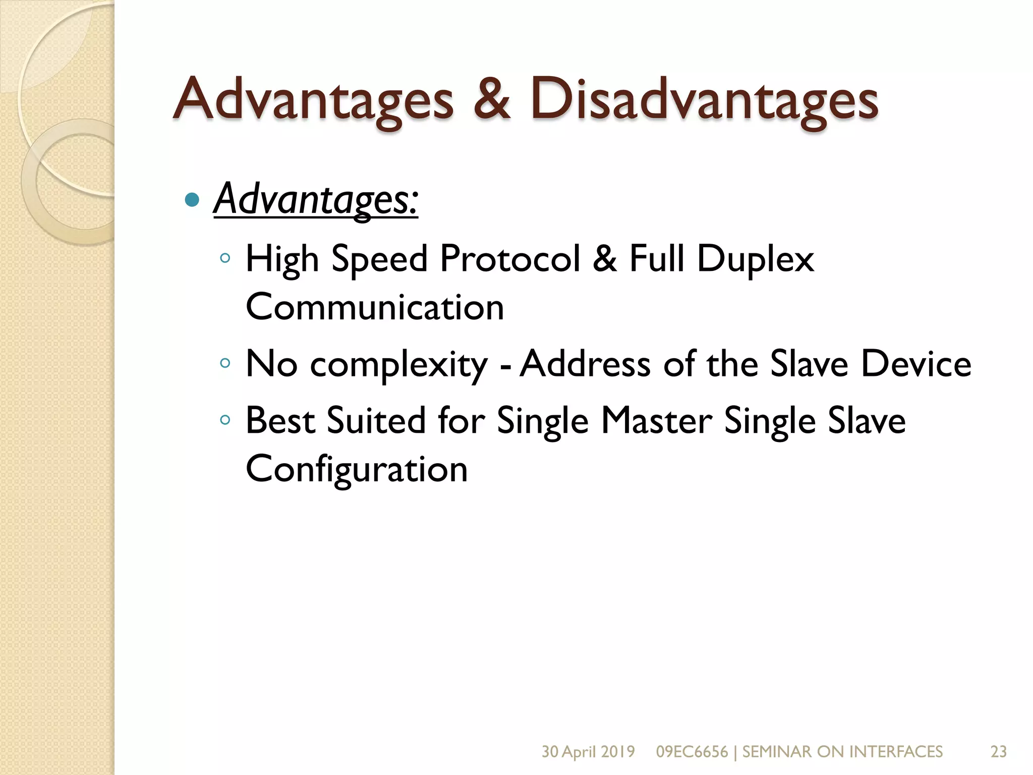 Advantages & Disadvantages
 Advantages:
◦ High Speed Protocol & Full Duplex
Communication
◦ No complexity - Address of the Slave Device
◦ Best Suited for Single Master Single Slave
Configuration
30 April 2019 09EC6656 | SEMINAR ON INTERFACES 23
 