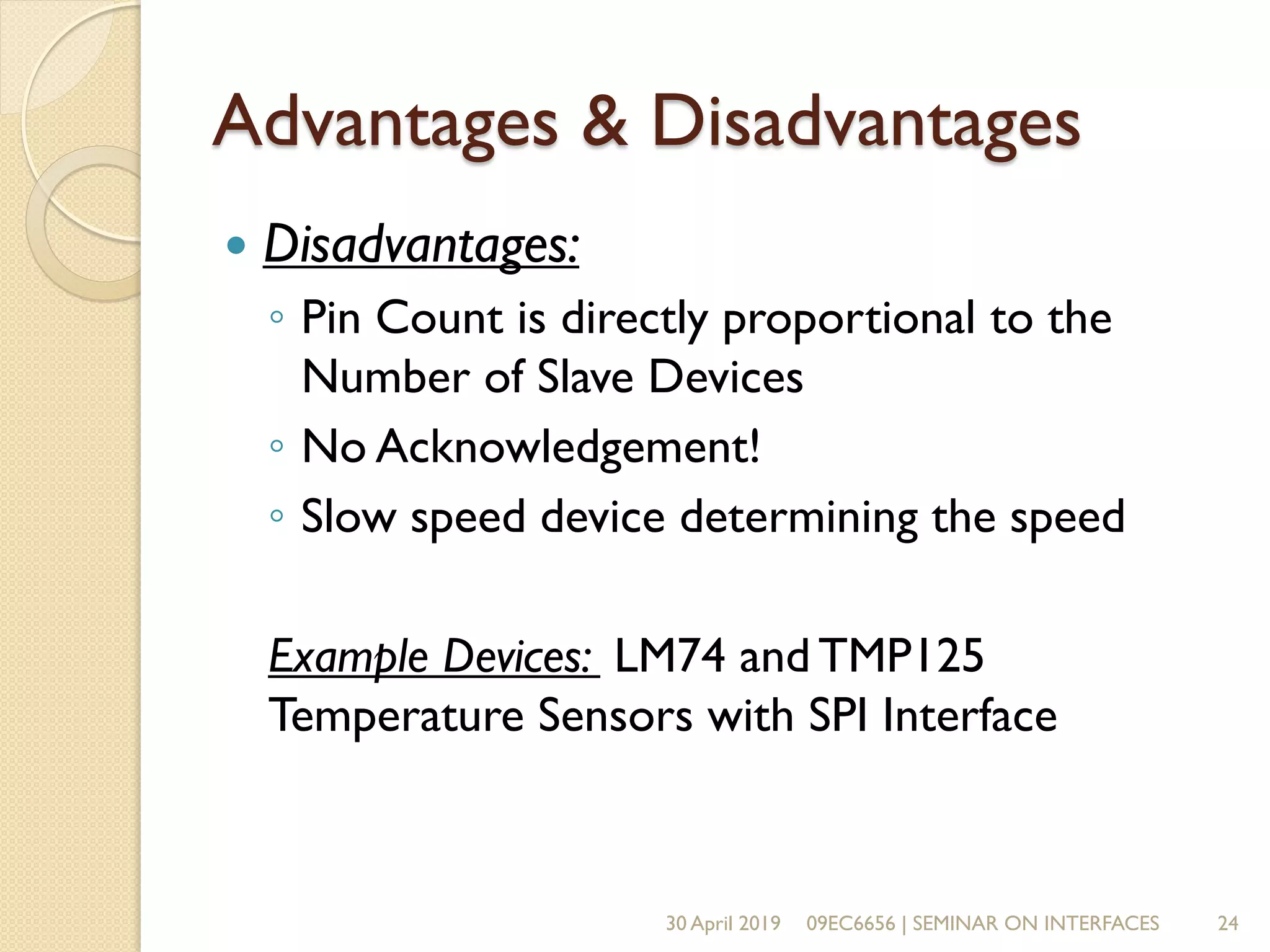 Advantages & Disadvantages
 Disadvantages:
◦ Pin Count is directly proportional to the
Number of Slave Devices
◦ No Acknowledgement!
◦ Slow speed device determining the speed
Example Devices: LM74 and TMP125
Temperature Sensors with SPI Interface
30 April 2019 09EC6656 | SEMINAR ON INTERFACES 24
 