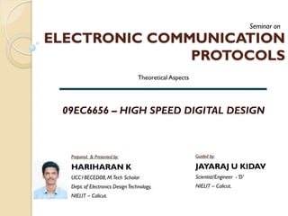 ELECTRONIC COMMUNICATION
PROTOCOLS
09EC6656 – HIGH SPEED DIGITAL DESIGN
Seminar on
Theoretical Aspects
Prepared & Presented by:
HARIHARAN K
UCC18ECED08,M.Tech Scholar
Dept. of Electronics DesignTechnology,
NIELIT – Calicut.
Guided by:
JAYARAJ U KIDAV
Scientist/Engineer - ‘D’
NIELIT – Calicut.
 