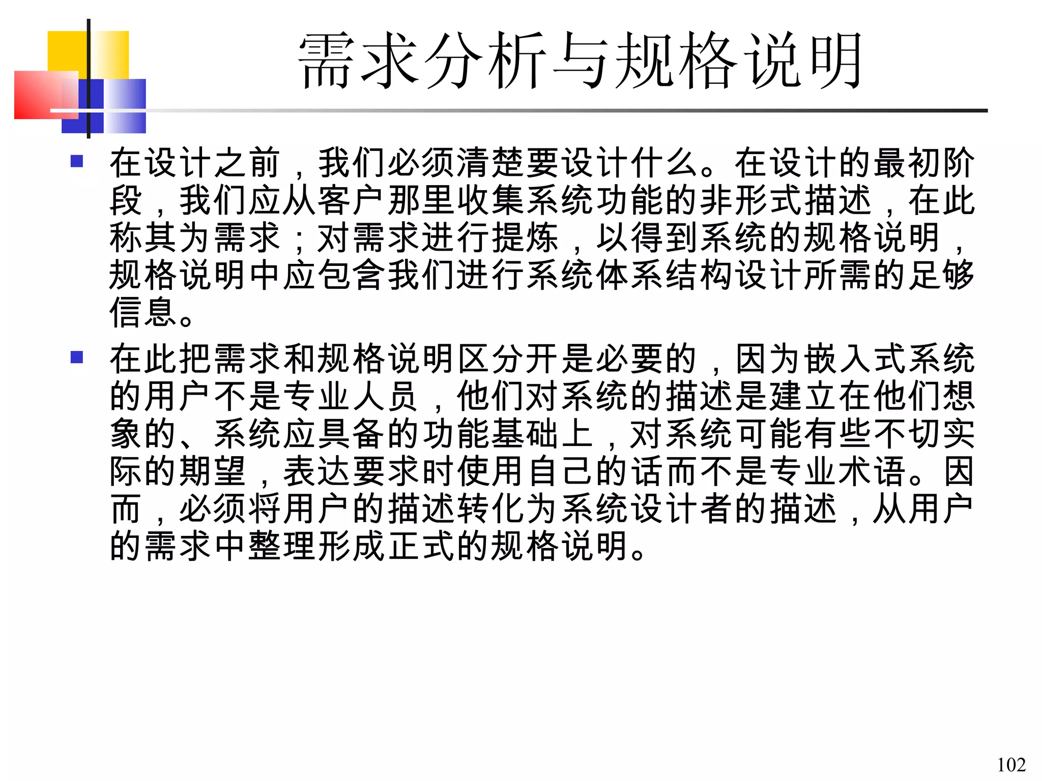 需求分析与规格说明 在设计之前，我们必须清楚要设计什么。在设计的最初阶段，我们应从客户那里收集系统功能的非形式描述，在此称其为需求；对需求进行提炼，以得到系统的规格说明，规格说明中应包含我们进行系统体系结构设计所需的足够信息。 在此把需求和规格说明区分开是必要的，因为嵌入式系统的用户不是专业人员，他们对系统的描述是建立在他们想象的、系统应具备的功能基础上，对系统可能有些不切实际的期望，表达要求时使用自己的话而不是专业术语。因而，必须将用户的描述转化为系统设计者的描述，从用户的需求中整理形成正式的规格说明。  
