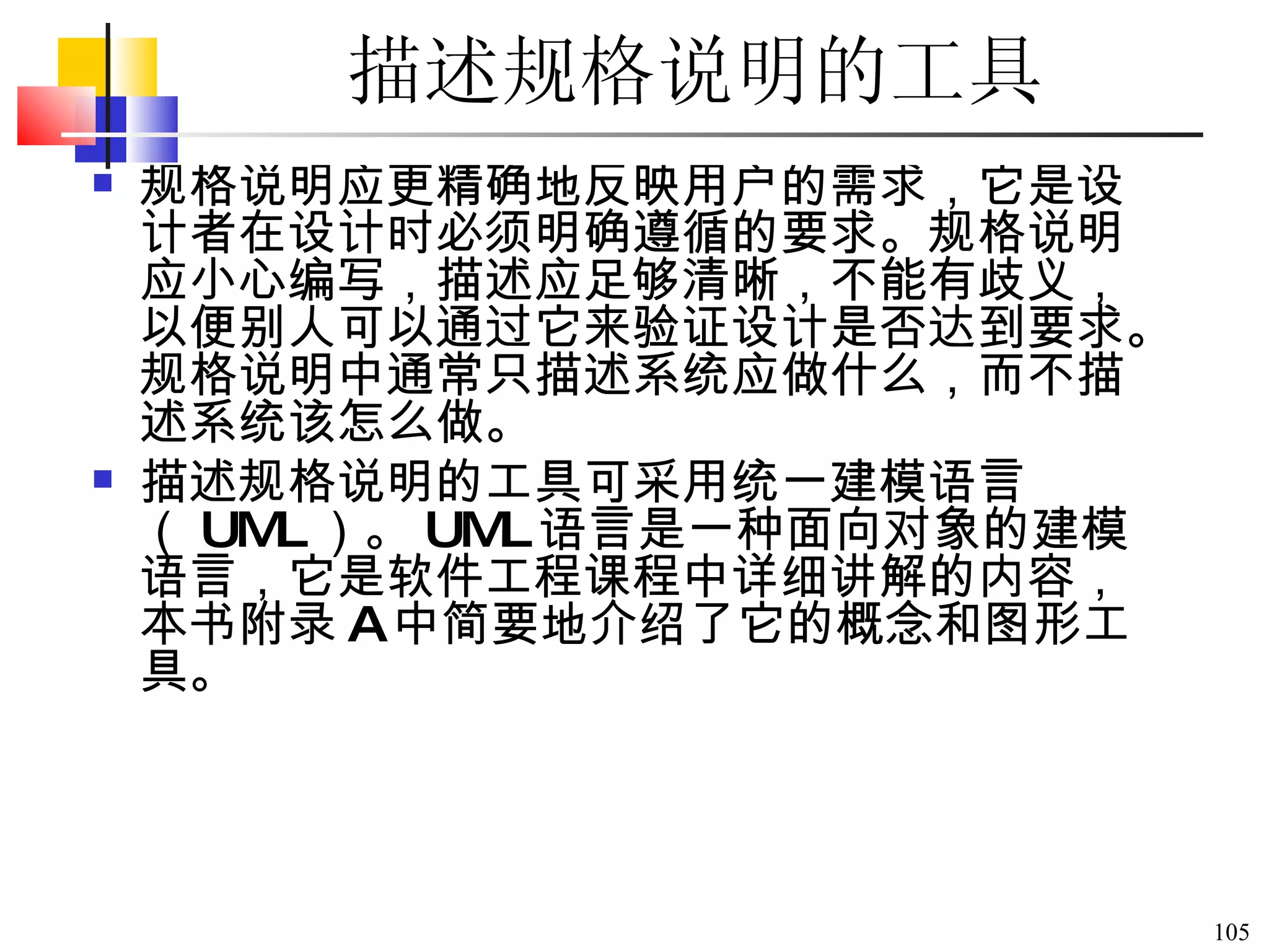 描述规格说明的工具 规格说明应更精确地反映用户的需求，它是设计者在设计时必须明确遵循的要求。规格说明应小心编写，描述应足够清晰，不能有歧义，以便别人可以通过它来验证设计是否达到要求。规格说明中通常只描述系统应做什么，而不描述系统该怎么做。 描述规格说明的工具可采用统一建模语言（ UML ）。 UML 语言是一种面向对象的建模语言，它是软件工程课程中详细讲解的内容，本书附录 A 中简要地介绍了它的概念和图形工具。 