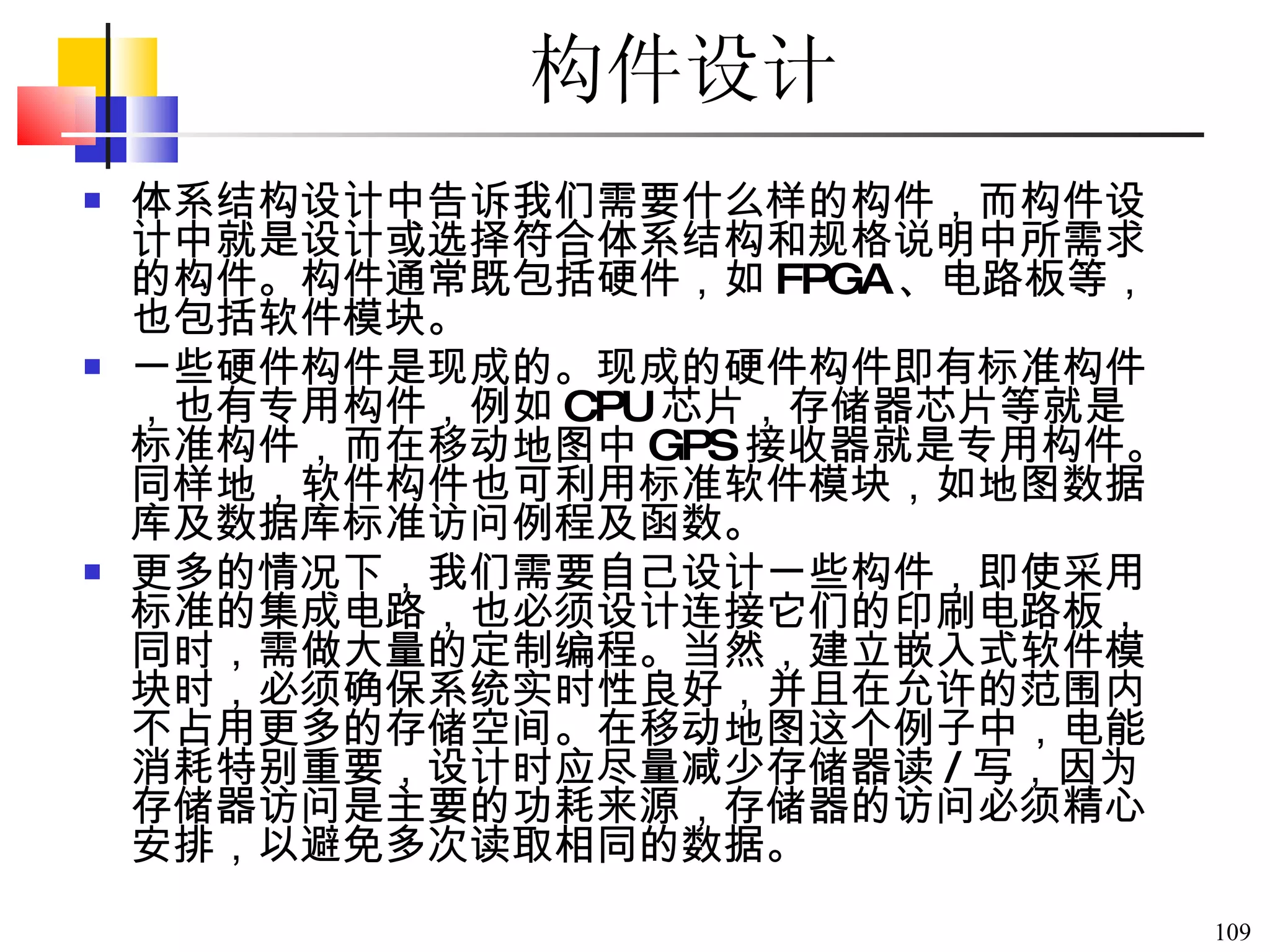 构件设计   体系结构设计中告诉我们需要什么样的构件，而构件设计中就是设计或选择符合体系结构和规格说明中所需求的构件。构件通常既包括硬件，如 FPGA 、电路板等，也包括软件模块。 一些硬件构件是现成的。现成的硬件构件即有标准构件，也有专用构件，例如 CPU 芯片，存储器芯片等就是标准构件，而在移动地图中 GPS 接收器就是专用构件。同样地，软件构件也可利用标准软件模块，如地图数据库及数据库标准访问例程及函数。 更多的情况下，我们需要自己设计一些构件，即使采用标准的集成电路，也必须设计连接它们的印刷电路板，同时，需做大量的定制编程。当然，建立嵌入式软件模块时，必须确保系统实时性良好，并且在允许的范围内不占用更多的存储空间。在移动地图这个例子中，电能消耗特别重要，设计时应尽量减少存储器读 / 写，因为存储器访问是主要的功耗来源，存储器的访问必须精心安排，以避免多次读取相同的数据。  