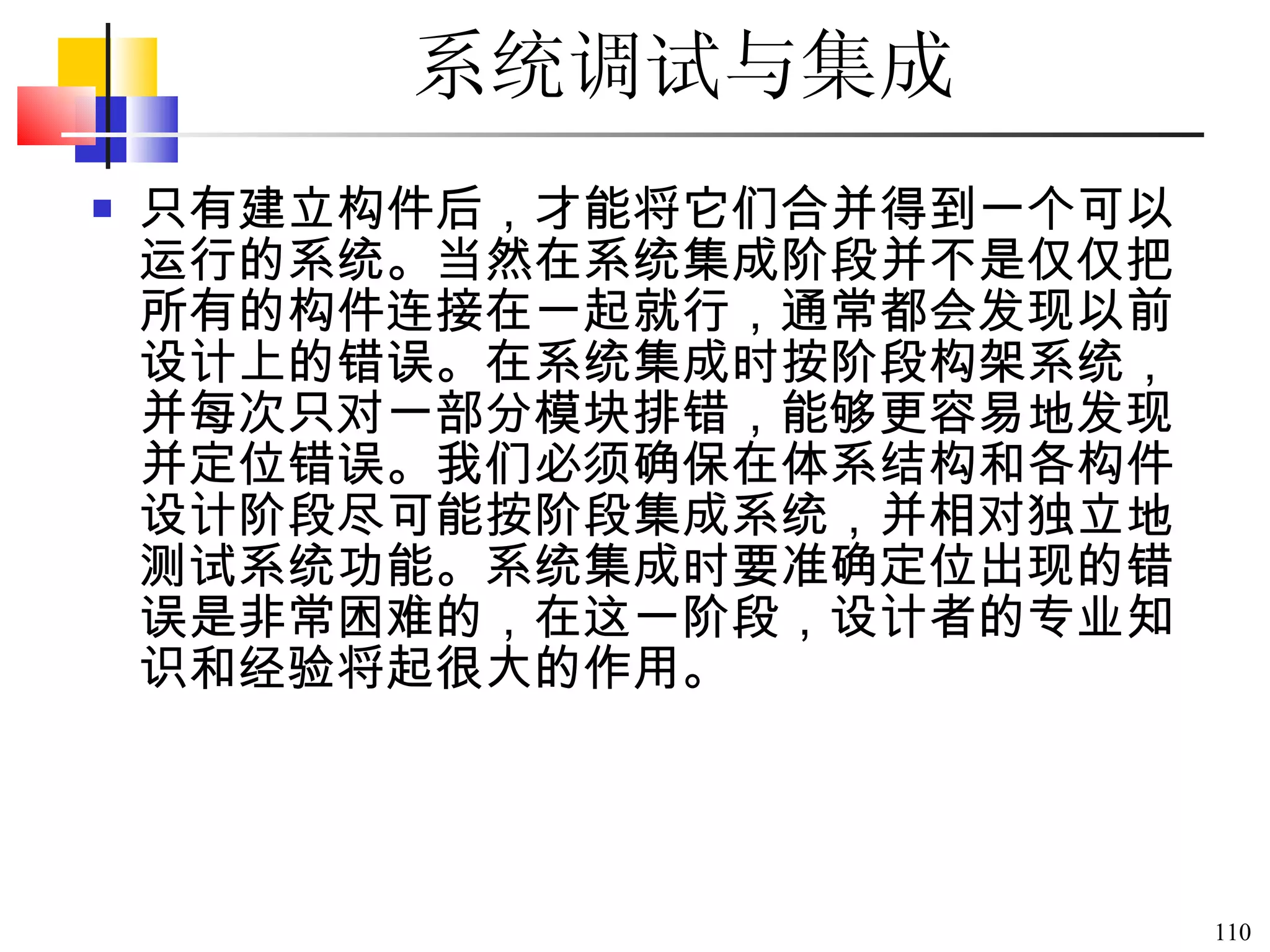 系统调试与集成   只有建立构件后，才能将它们合并得到一个可以运行的系统。当然在系统集成阶段并不是仅仅把所有的构件连接在一起就行，通常都会发现以前设计上的错误。在系统集成时按阶段构架系统，并每次只对一部分模块排错，能够更容易地发现并定位错误。我们必须确保在体系结构和各构件设计阶段尽可能按阶段集成系统，并相对独立地测试系统功能。系统集成时要准确定位出现的错误是非常困难的，在这一阶段，设计者的专业知识和经验将起很大的作用。  