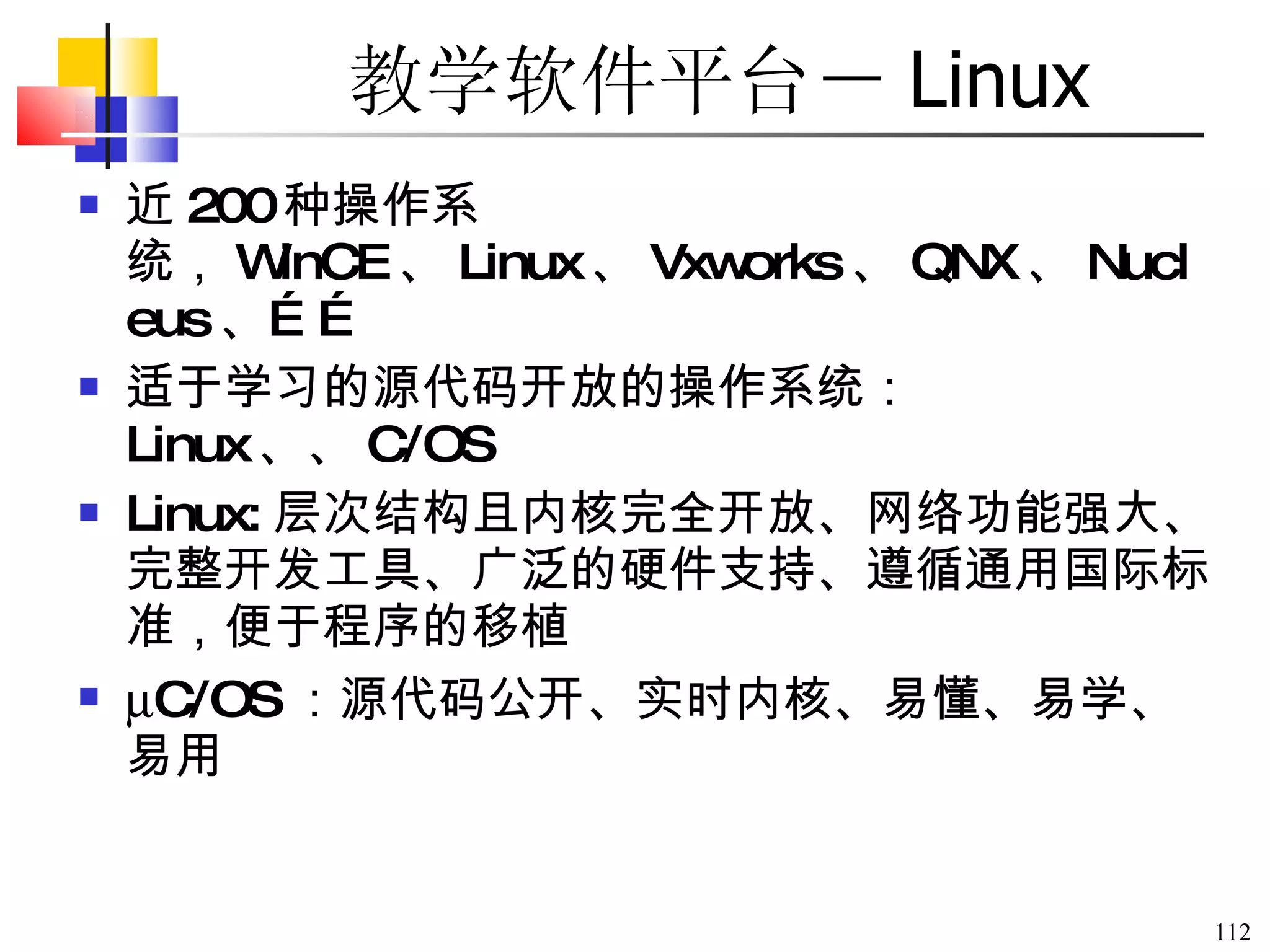 教学软件平台－ Linux 近 200 种操作系统， WinCE 、 Linux 、 Vxworks 、 QNX 、 Nucleus 、 …… 适于学习的源代码开放的操作系统： Linux 、  C/OS Linux: 层次结构且内核完全开放、网络功能强大、完整开发工具、广泛的硬件支持、遵循通用国际标准，便于程序的移植   C/OS ：源代码公开、实时内核、易懂、易学、易用 