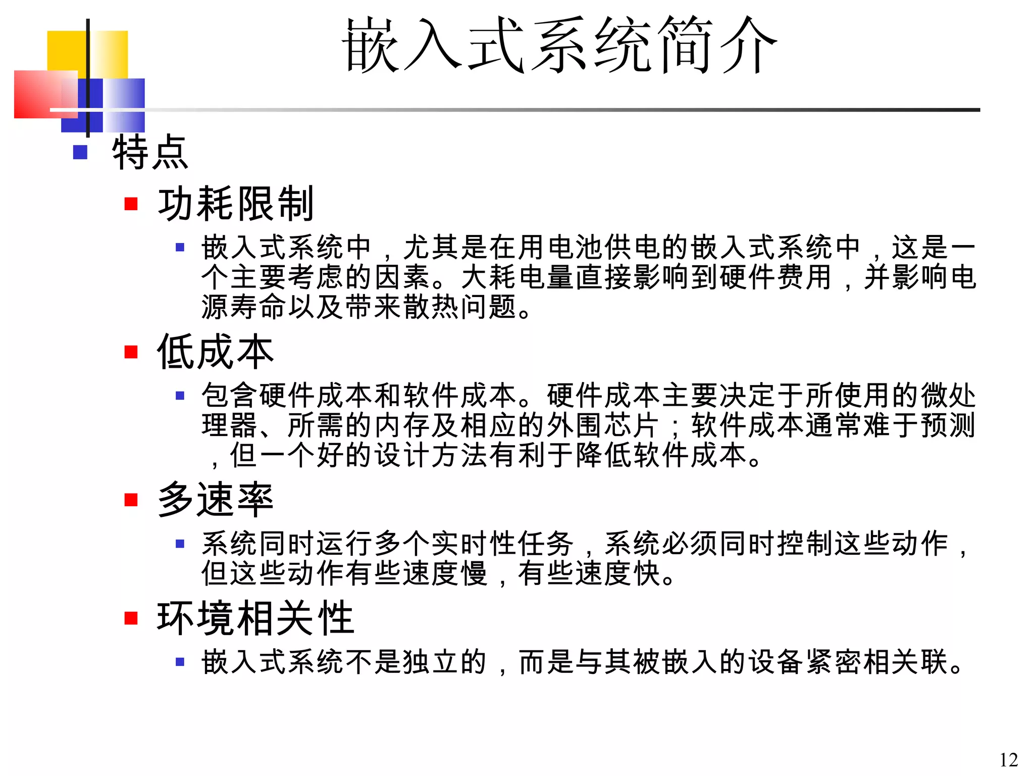 特点 功耗限制 嵌入式系统中，尤其是在用电池供电的嵌入式系统中，这是一个主要考虑的因素。大耗电量直接影响到硬件费用，并影响电源寿命以及带来散热问题。 低成本 包含硬件成本和软件成本。硬件成本主要决定于所使用的微处理器、所需的内存及相应的外围芯片；软件成本通常难于预测，但一个好的设计方法有利于降低软件成本。 多速率 系统同时运行多个实时性任务，系统必须同时控制这些动作，但这些动作有些速度慢，有些速度快。 环境相关性 嵌入式系统不是独立的，而是与其被嵌入的设备紧密相关联。 嵌入式系统简介 