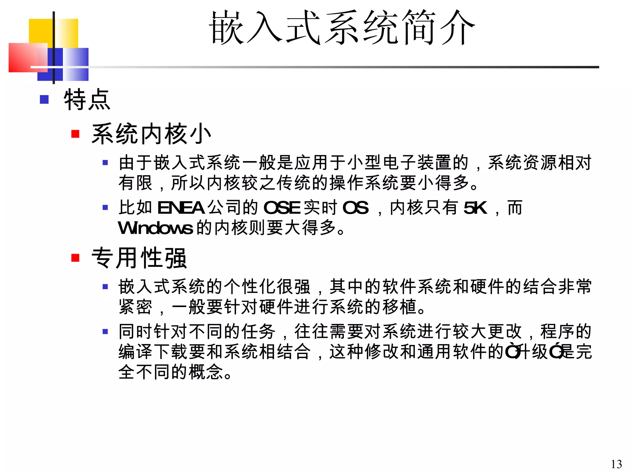 嵌入式系统简介 特点 系统内核小 由于嵌入式系统一般是应用于小型电子装置的，系统资源相对有限，所以内核较之传统的操作系统要小得多。 比如 ENEA 公司的 OSE 实时 OS ，内核只有 5K ，而 Windows 的内核则要大得多。 专用性强 嵌入式系统的个性化很强，其中的软件系统和硬件的结合非常紧密，一般要针对硬件进行系统的移植。 同时针对不同的任务，往往需要对系统进行较大更改，程序的编译下载要和系统相结合，这种修改和通用软件的 “ 升级 ” 是完全不同的概念。 