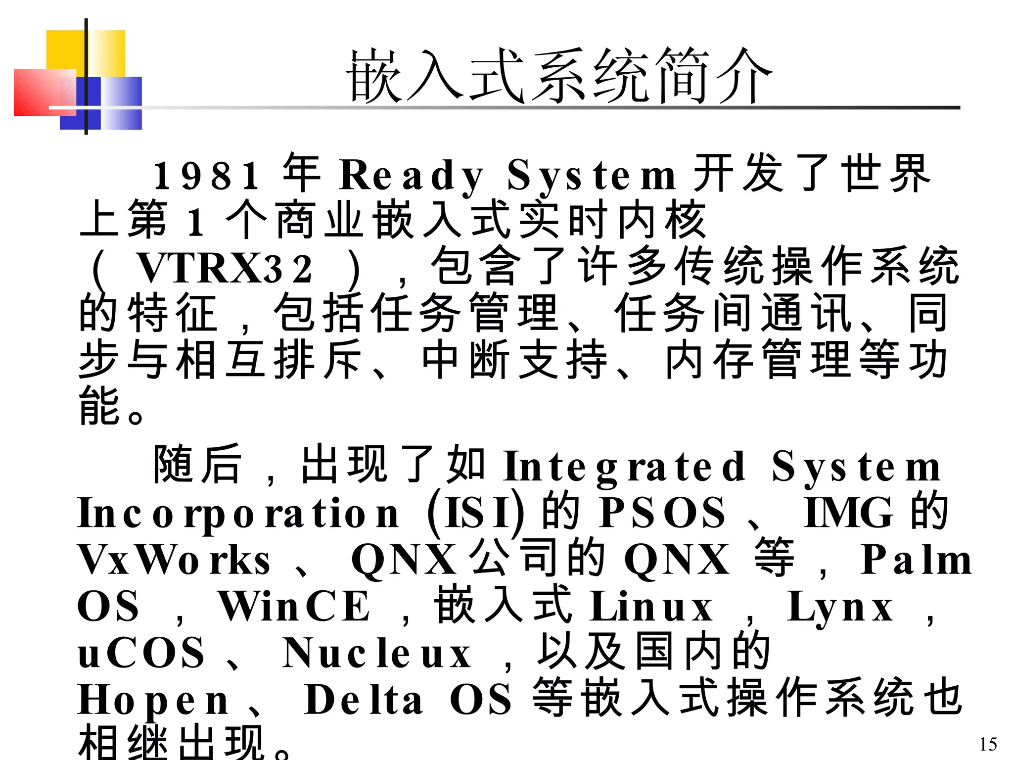 1981 年 Ready System 开发了世界上第 1 个商业嵌入式实时内核（ VTRX32 ），包含了许多传统操作系统的特征，包括任务管理、任务间通讯、同步与相互排斥、中断支持、内存管理等功能。 随后，出现了如 Integrated System Incorporation (ISI) 的 PSOS 、 IMG 的 VxWorks 、 QNX 公司的 QNX   等， Palm OS ， WinCE ，嵌入式 Linux ， Lynx ， uCOS 、 Nucleux ，以及国内的 Hopen 、 Delta OS 等嵌入式操作系统也相继出现。 嵌入式系统简介 