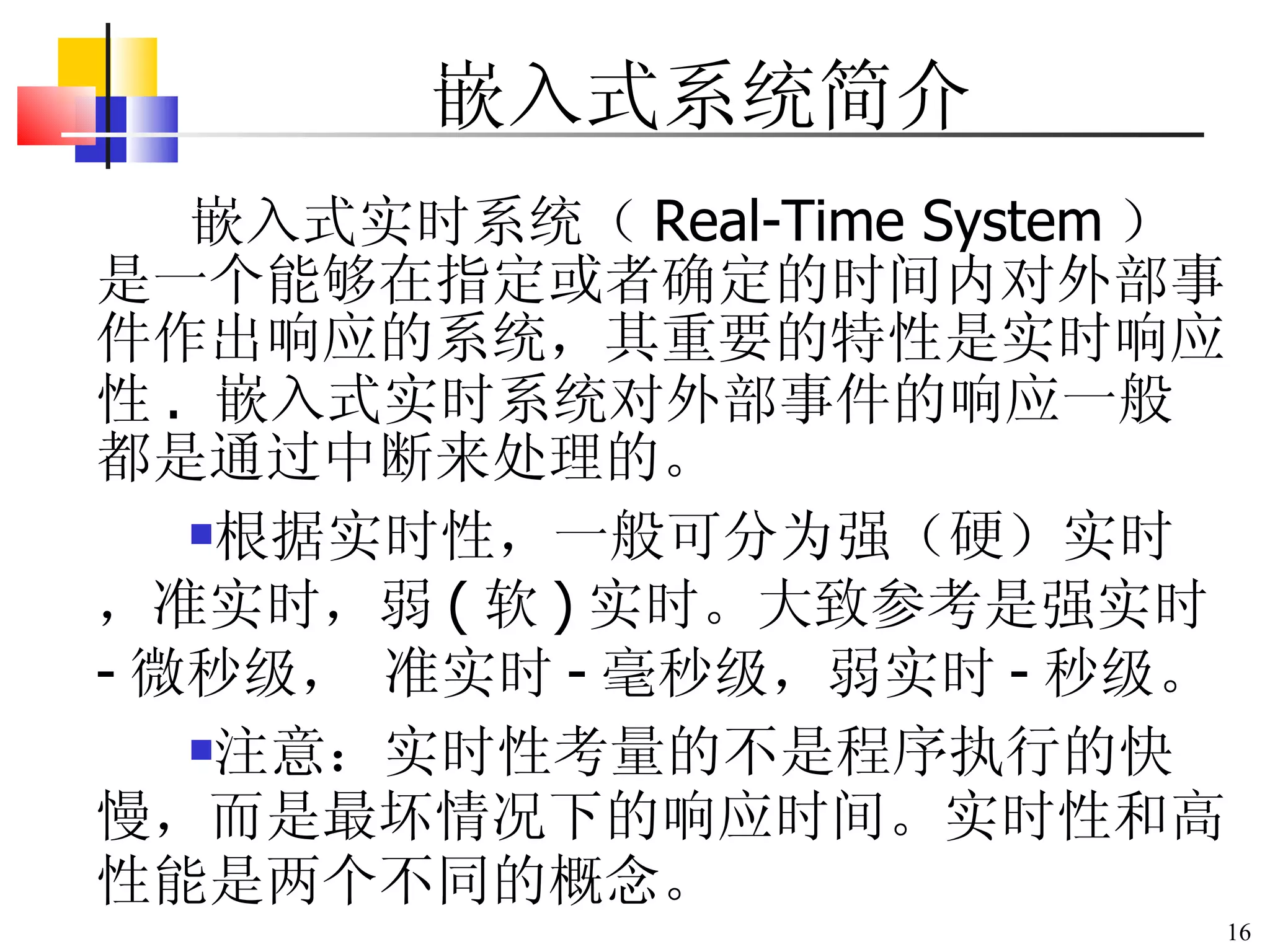嵌入式实时系统（ Real-Time System ）是一个能够在指定或者确定的时间内对外部事件作出响应的系统，其重要的特性是实时响应性 .  嵌入式实时系统对外部事件的响应一般都是通过中断来处理的。 根据实时性，一般可分为强（硬）实时，准实时，弱 ( 软 ) 实时。大致参考是强实时 - 微秒级， 准实时 - 毫秒级，弱实时 - 秒级。 注意：实时性考量的不是程序执行的快慢，而是最坏情况下的响应时间。实时性和高性能是两个不同的概念。 嵌入式系统简介 