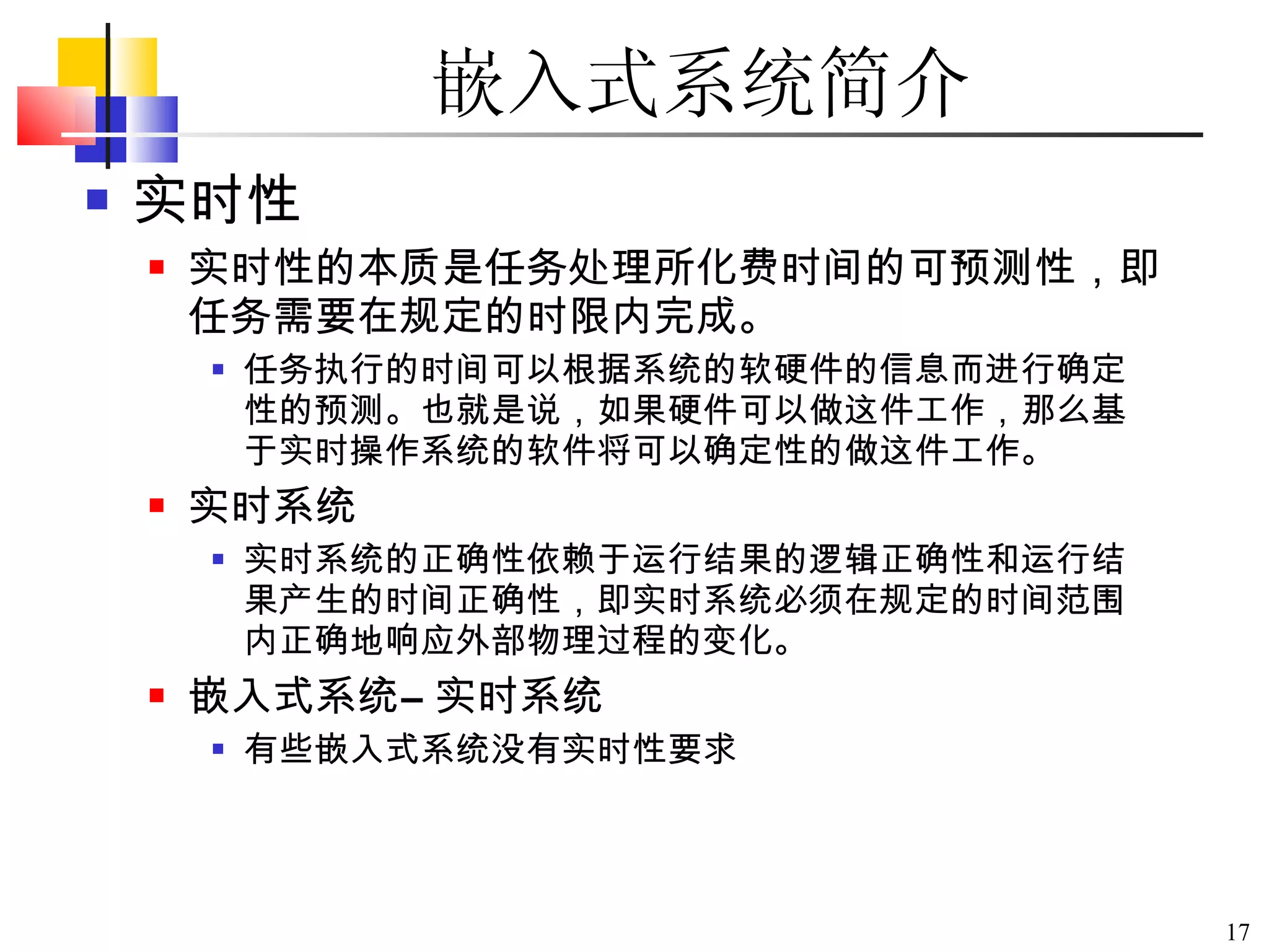 嵌入式系统简介 实时性 实时性的本质是任务处理所化费时间的可预测性，即任务需要在规定的时限内完成。 任务执行的时间可以根据系统的软硬件的信息而进行确定性的预测。也就是说，如果硬件可以做这件工作，那么基于实时操作系统的软件将可以确定性的做这件工作。 实时系统 实时系统的正确性依赖于运行结果的逻辑正确性和运行结果产生的时间正确性，即实时系统必须在规定的时间范围内正确地响应外部物理过程的变化。 嵌入式系统≠ 实时系统 有些嵌入式系统没有实时性要求 