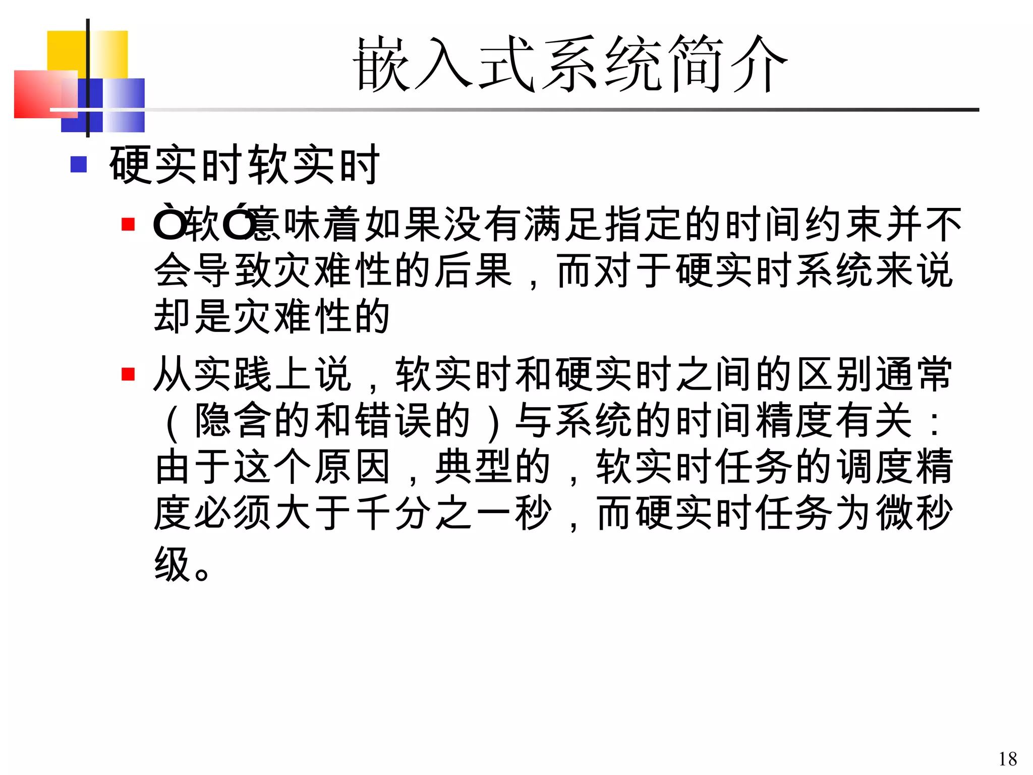 嵌入式系统简介 硬实时软实时 “ 软 ” 意味着如果没有满足指定的时间约束并不会导致灾难性的后果，而对于硬实时系统来说却是灾难性的  从实践上说，软实时和硬实时之间的区别通常（隐含的和错误的）与系统的时间精度有关：由于这个原因，典型的，软实时任务的调度精度必须大于千分之一秒，而硬实时任务为微秒级。   