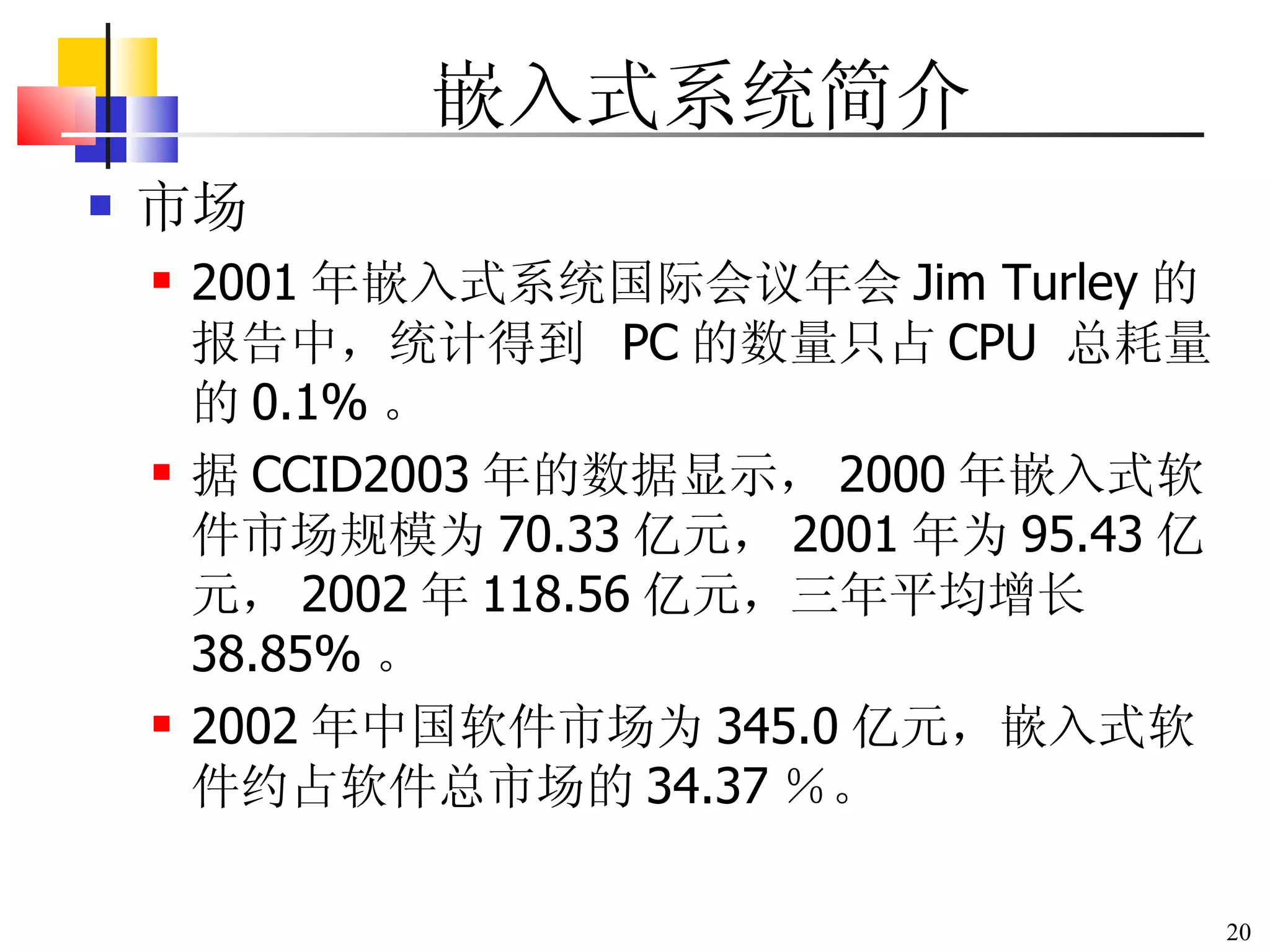 嵌入式系统简介 市场 2001 年嵌入式系统国际会议年会 Jim Turley 的报告中，统计得到  PC 的数量只占 CPU  总耗量的 0.1% 。 据 CCID2003 年的数据显示， 2000 年嵌入式软件市场规模为 70.33 亿元， 2001 年为 95.43 亿元， 2002 年 118.56 亿元，三年平均增长 38.85% 。 2002 年中国软件市场为 345.0 亿元，嵌入式软件约占软件总市场的 34.37 ％。 