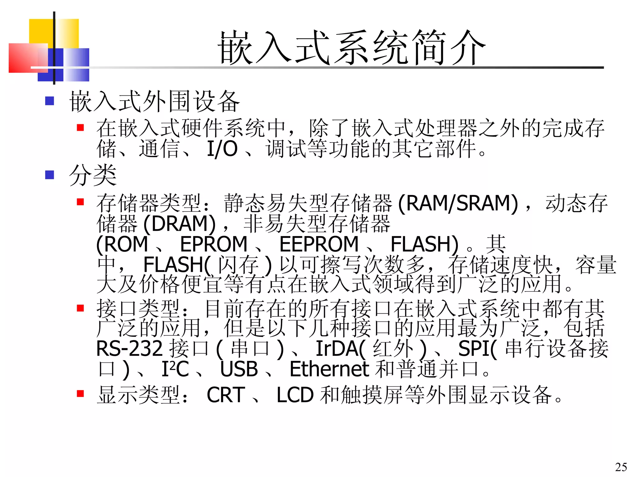 嵌入式系统简介 嵌入式外围设备 在嵌入式硬件系统中，除了嵌入式处理器之外的完成存储、通信、 I/O 、调试等功能的其它部件。 分类 存储器类型：静态易失型存储器 (RAM/SRAM) ，动态存储器 (DRAM) ，非易失型存储器 (ROM 、 EPROM 、 EEPROM 、 FLASH) 。其中， FLASH( 闪存 ) 以可擦写次数多，存储速度快，容量大及价格便宜等有点在嵌入式领域得到广泛的应用。 接口类型：目前存在的所有接口在嵌入式系统中都有其广泛的应用，但是以下几种接口的应用最为广泛，包括 RS-232 接口 ( 串口 ) 、 IrDA( 红外 ) 、 SPI( 串行设备接口 ) 、 I 2 C 、 USB 、 Ethernet 和普通并口。 显示类型： CRT 、 LCD 和触摸屏等外围显示设备。 