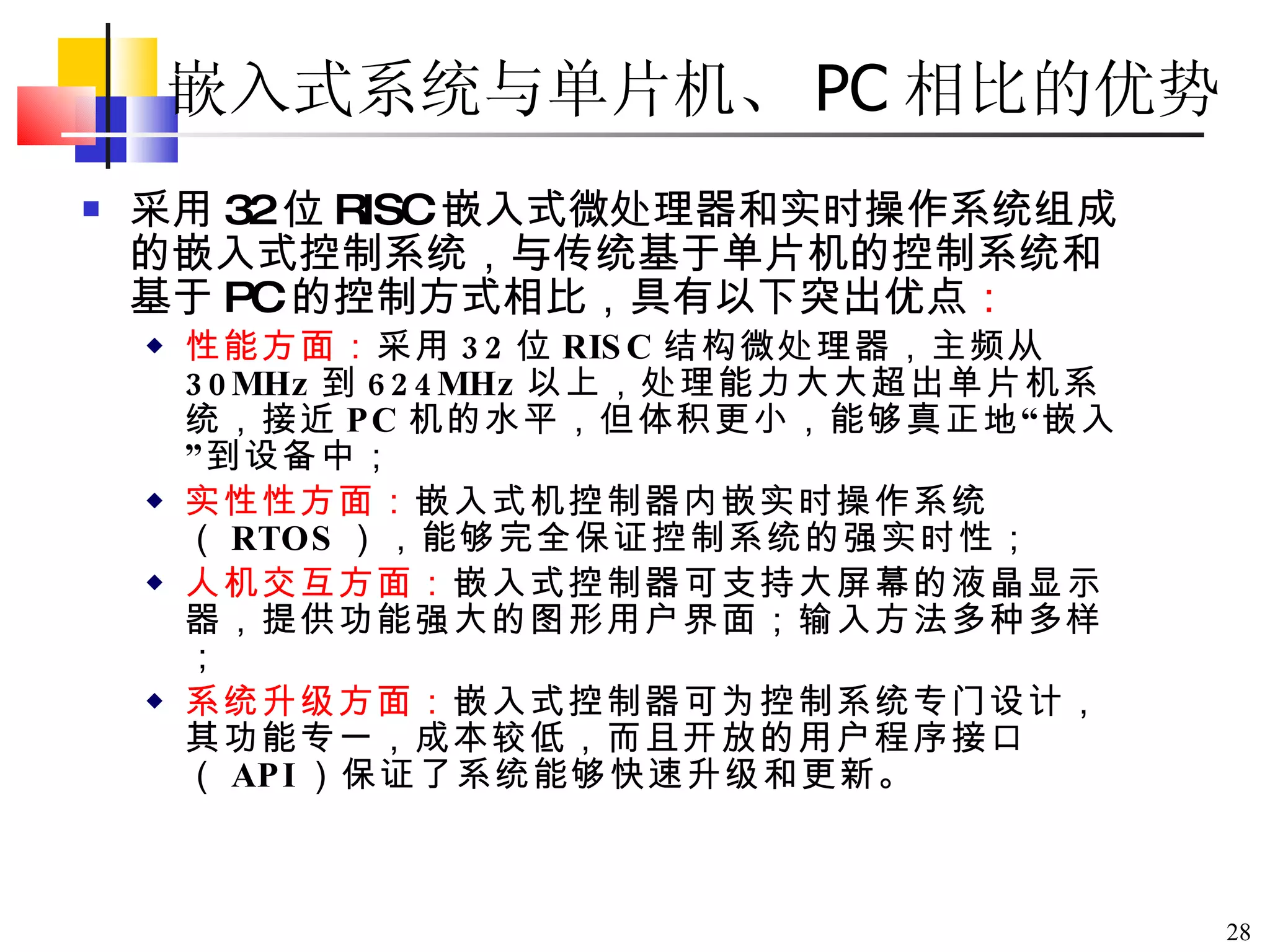 嵌入式系统与单片机、 PC 相比的优势 采用 32 位 RISC 嵌入式微处理器和实时操作系统组成的嵌入式控制系统，与传统基于单片机的控制系统和基于 PC 的控制方式相比，具有以下突出优点 ： 性能方面： 采用 32 位 RISC 结构微处理器，主频从 30MHz 到 624MHz 以上，处理能力大大超出单片机系统，接近 PC 机的水平，但体积更小，能够真正地 “ 嵌入 ” 到设备中；  实性性方面： 嵌入式机控制器内嵌实时操作系统（ RTOS ），能够完全保证控制系统的强实时性； 人机交互方面： 嵌入式控制器可支持大屏幕的液晶显示器，提供功能强大的图形用户界面；输入方法多种多样； 系统升级方面： 嵌入式控制器可为控制系统专门设计，其功能专一，成本较低，而且开放的用户程序接口（ API ）保证了系统能够快速升级和更新。   