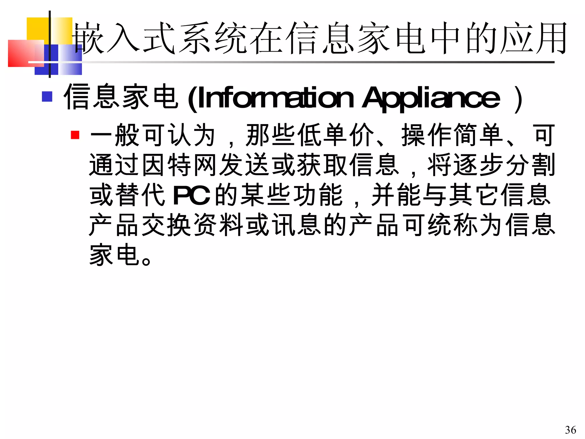 嵌入式系统在信息家电中的应用 信息家电 (Information Appliance ） 一般可认为，那些低单价、操作简单、可通过因特网发送或获取信息，将逐步分割或替代 PC 的某些功能，并能与其它信息产品交换资料或讯息的产品可统称为信息家电。 