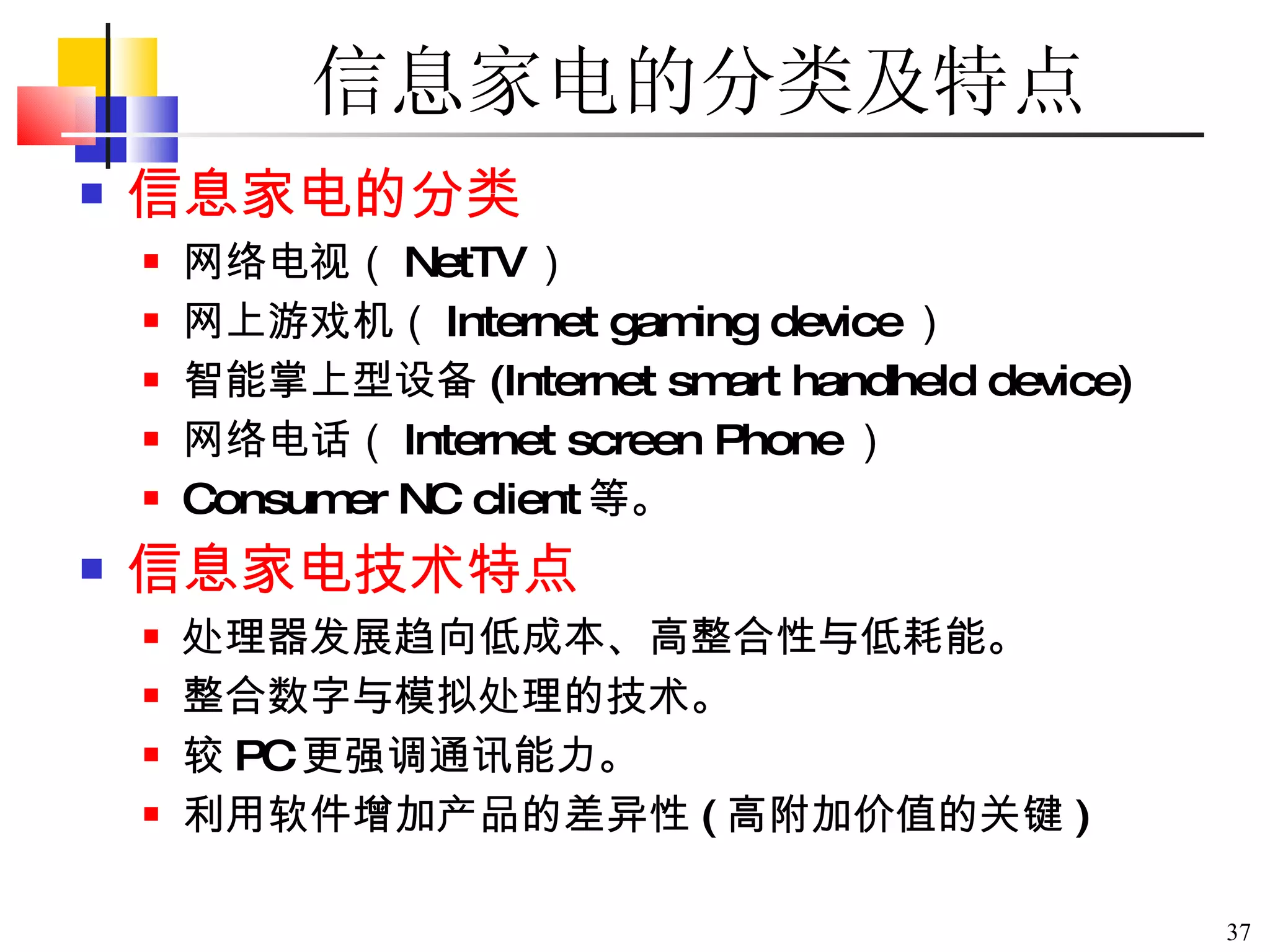 信息家电的分类及特点 信息家电的分类 网络电视（ NetTV ） 网上游戏机（ Internet gaming device ） 智能掌上型设备 (Internet smart handheld device) 网络电话（ Internet screen Phone ） Consumer NC client 等。 信息家电技术特点 处理器发展趋向低成本、高整合性与低耗能。 整合数字与模拟处理的技术。 较 PC 更强调通讯能力。 利用软件增加产品的差异性 ( 高附加价值的关键 ) 