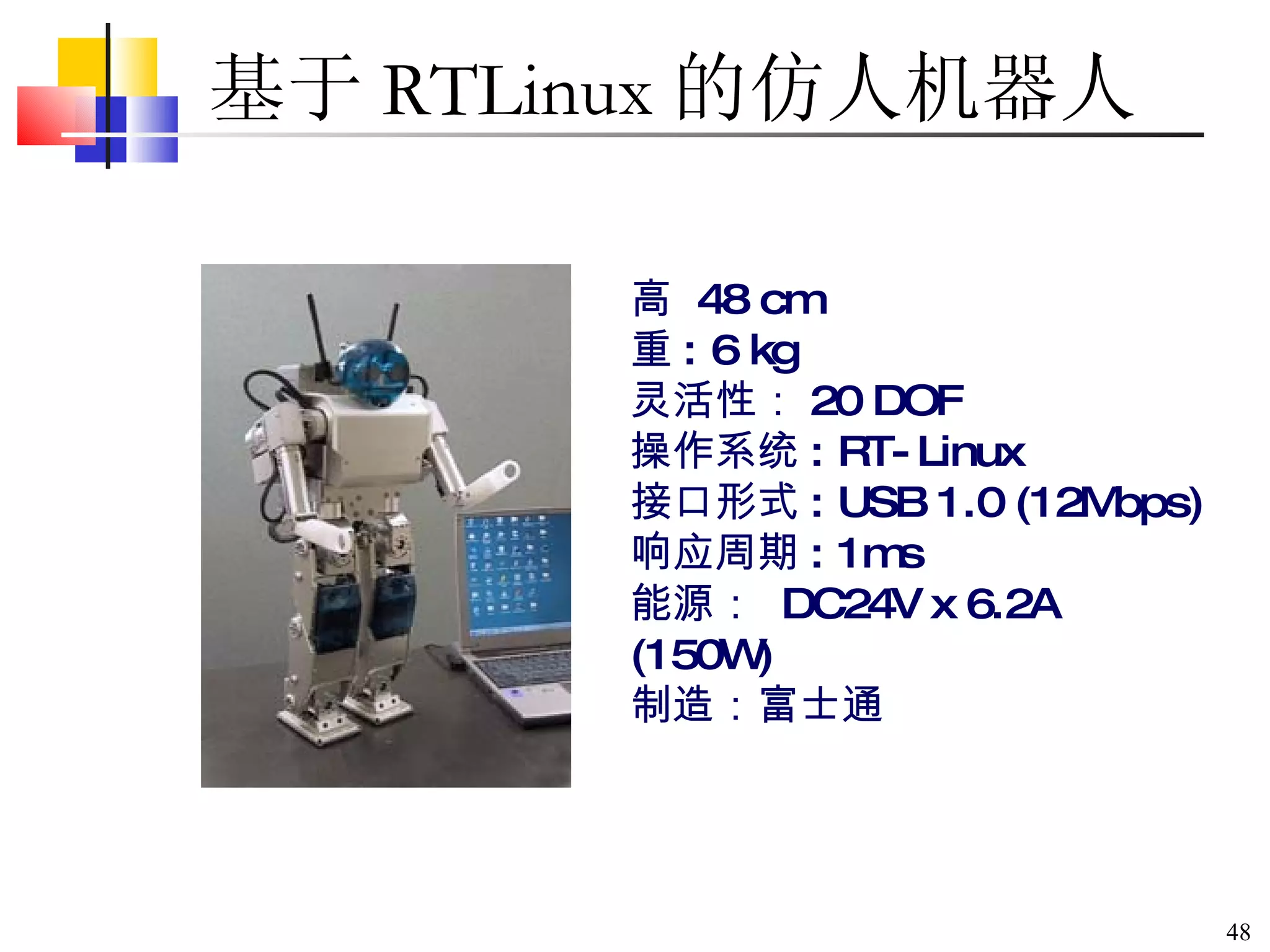 基于 RTLinux 的仿人机器人  高  48 cm 重 : 6 kg 灵活性： 20 DOF 操作系统 : RT-Linux 接口形式 : USB 1.0 (12Mbps) 响应周期 : 1ms 能源：  DC24V x 6.2A (150W) 制造：富士通  