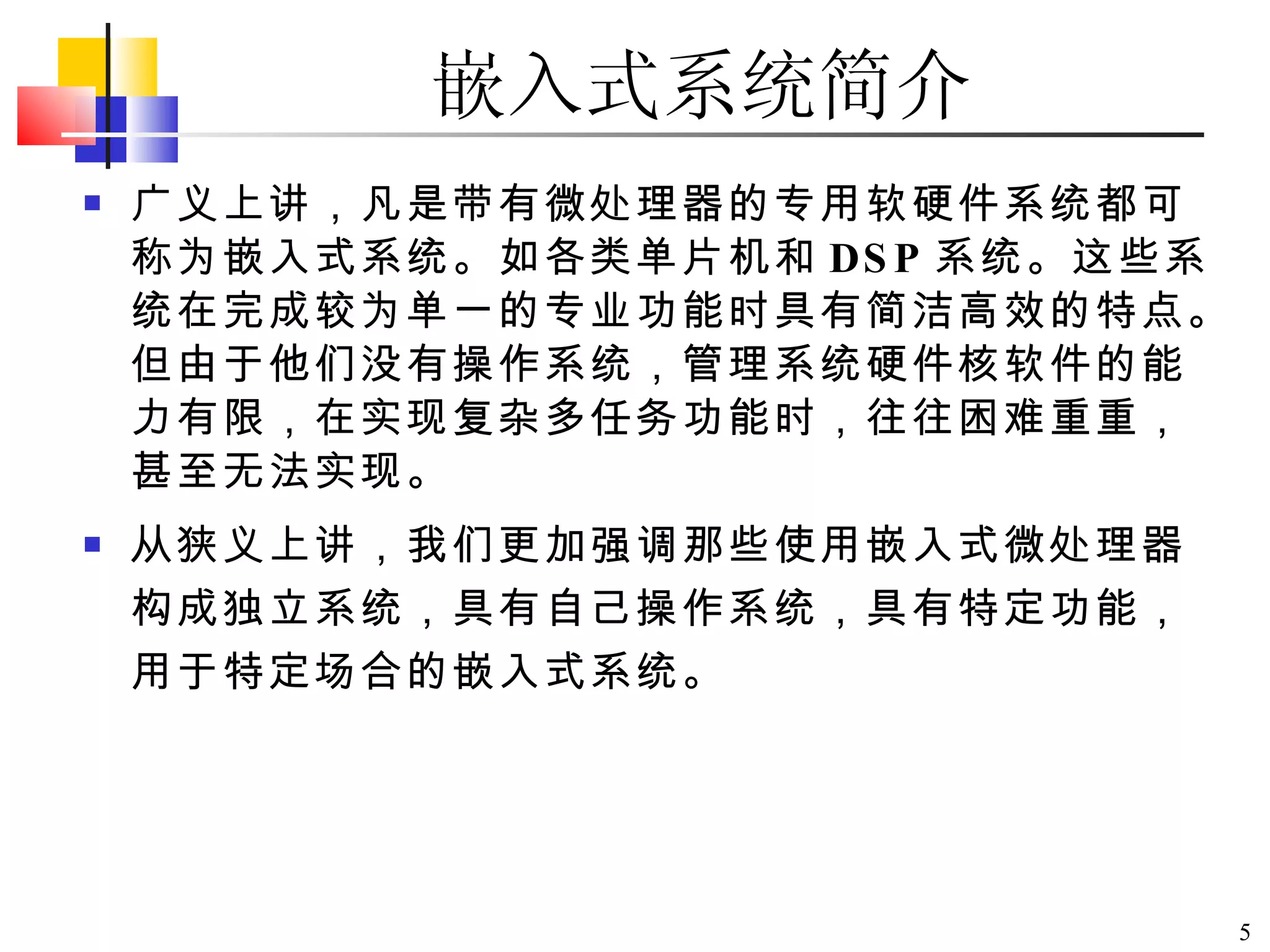 嵌入式系统简介 广义上讲，凡是带有微处理器的专用软硬件系统都可称为嵌入式系统。如各类单片机和 DSP 系统。这些系统在完成较为单一的专业功能时具有简洁高效的特点。但由于他们没有操作系统，管理系统硬件核软件的能力有限，在实现复杂多任务功能时，往往困难重重，甚至无法实现。 从狭义上讲，我们更加强调那些使用嵌入式微处理器构成独立系统，具有自己操作系统，具有特定功能，用于特定场合的嵌入式系统。 