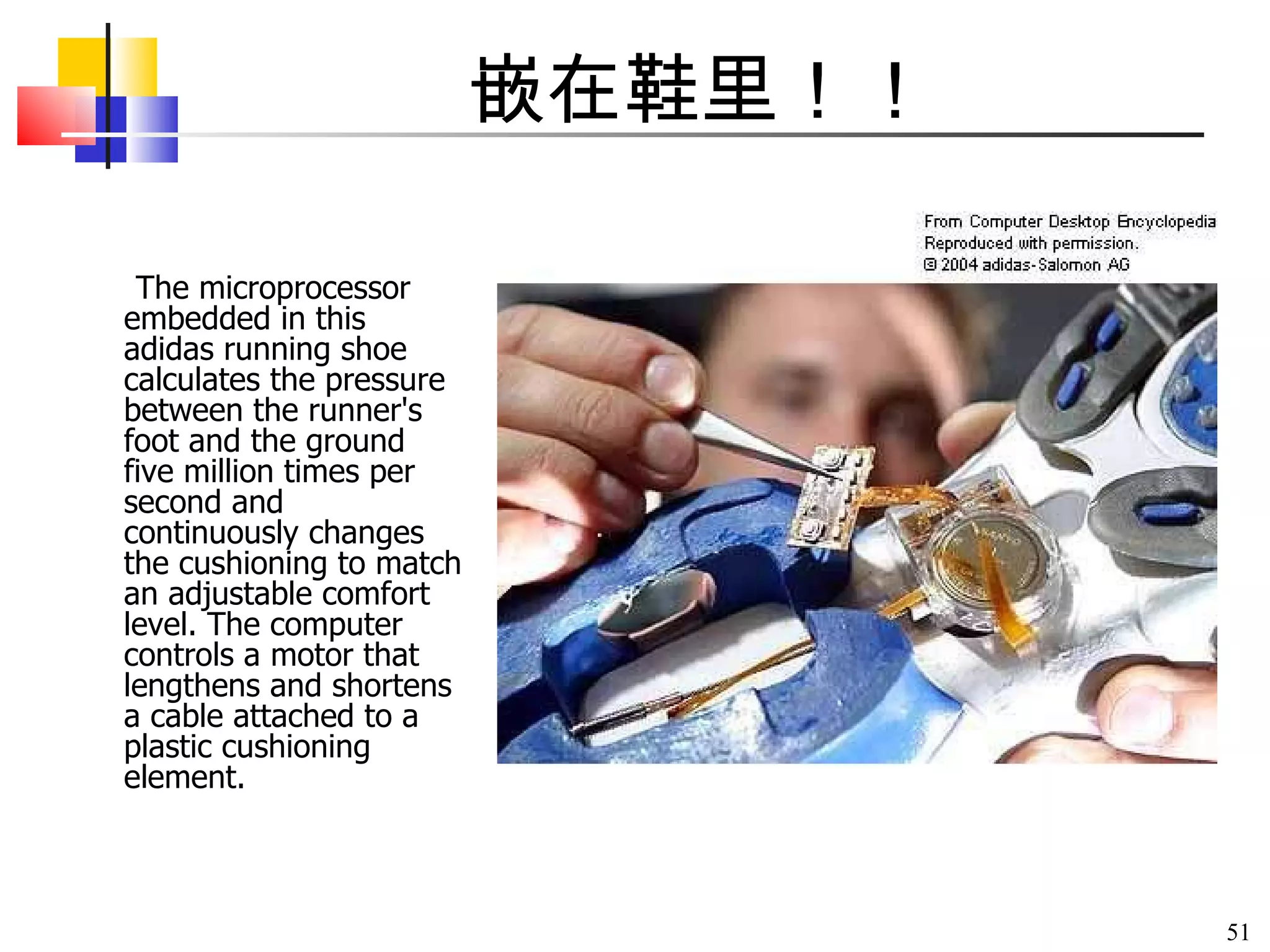 嵌在鞋里！！ The microprocessor embedded in this adidas running shoe calculates the pressure between the runner's foot and the ground five million times per second and continuously changes the cushioning to match an adjustable comfort level. The computer controls a motor that lengthens and shortens a cable attached to a plastic cushioning element.                                                                                                                            