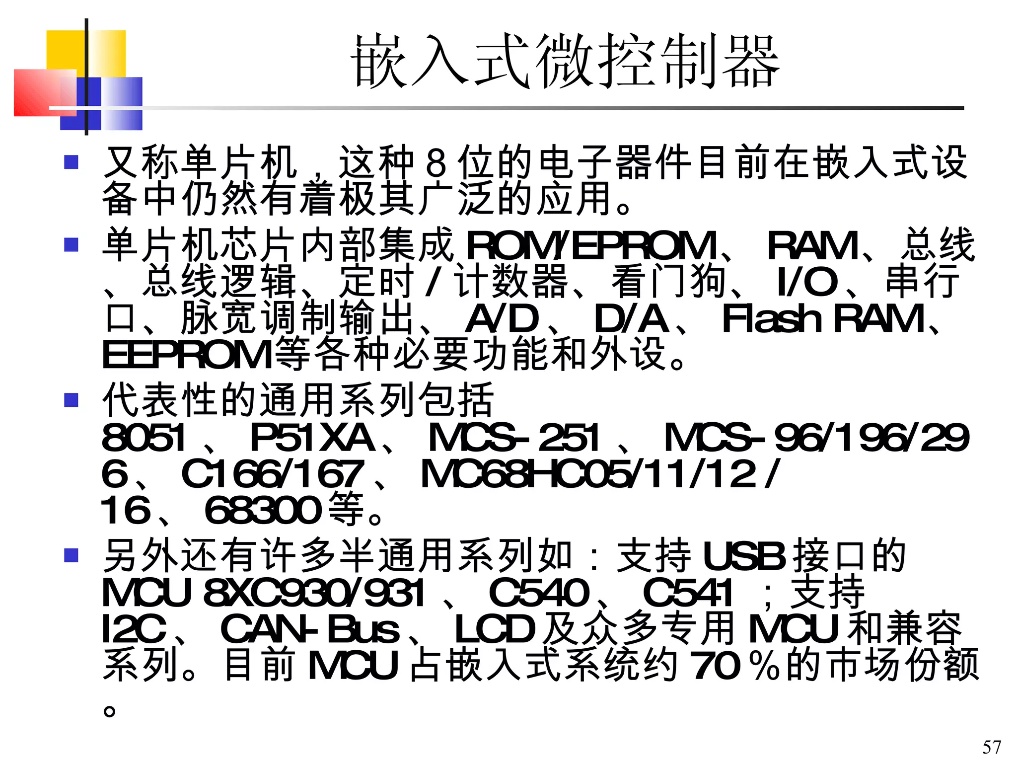 嵌入式微控制器 又称单片机，这种８位的电子器件目前在嵌入式设备中仍然有着极其广泛的应用。 单片机芯片内部集成 ROM/EPROM 、 RAM 、总线、总线逻辑、定时 / 计数器、看门狗、 I/O 、串行口、脉宽调制输出、 A/D 、 D/A 、 Flash RAM 、 EEPROM 等各种必要功能和外设。 代表性的通用系列包括 8051 、 P51XA 、 MCS-251 、 MCS-96/196/296 、 C166/167 、 MC68HC05/11/12 /16 、 68300 等。 另外还有许多半通用系列如：支持 USB 接口的 MCU 8XC930/931 、 C540 、 C541 ；支持 I2C 、 CAN-Bus 、 LCD 及众多专用 MCU 和兼容系列。目前 MCU 占嵌入式系统约 70 ％的市场份额。 