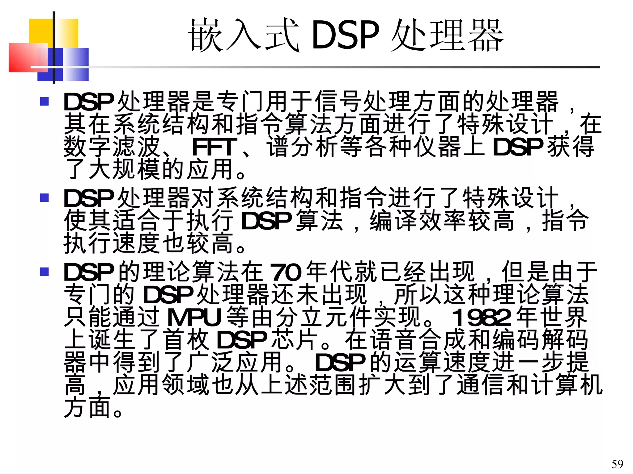 嵌入式 DSP 处理器 DSP 处理器是专门用于信号处理方面的处理器，其在系统结构和指令算法方面进行了特殊设计，在数字滤波、 FFT 、谱分析等各种仪器上 DSP 获得了大规模的应用。 DSP 处理器对系统结构和指令进行了特殊设计，使其适合于执行 DSP 算法，编译效率较高，指令执行速度也较高。 DSP 的理论算法在 70 年代就已经出现，但是由于专门的 DSP 处理器还未出现，所以这种理论算法只能通过 MPU 等由分立元件实现。 1982 年世界上诞生了首枚 DSP 芯片。在语音合成和编码解码器中得到了广泛应用。 DSP 的运算速度进一步提高，应用领域也从上述范围扩大到了通信和计算机方面。 