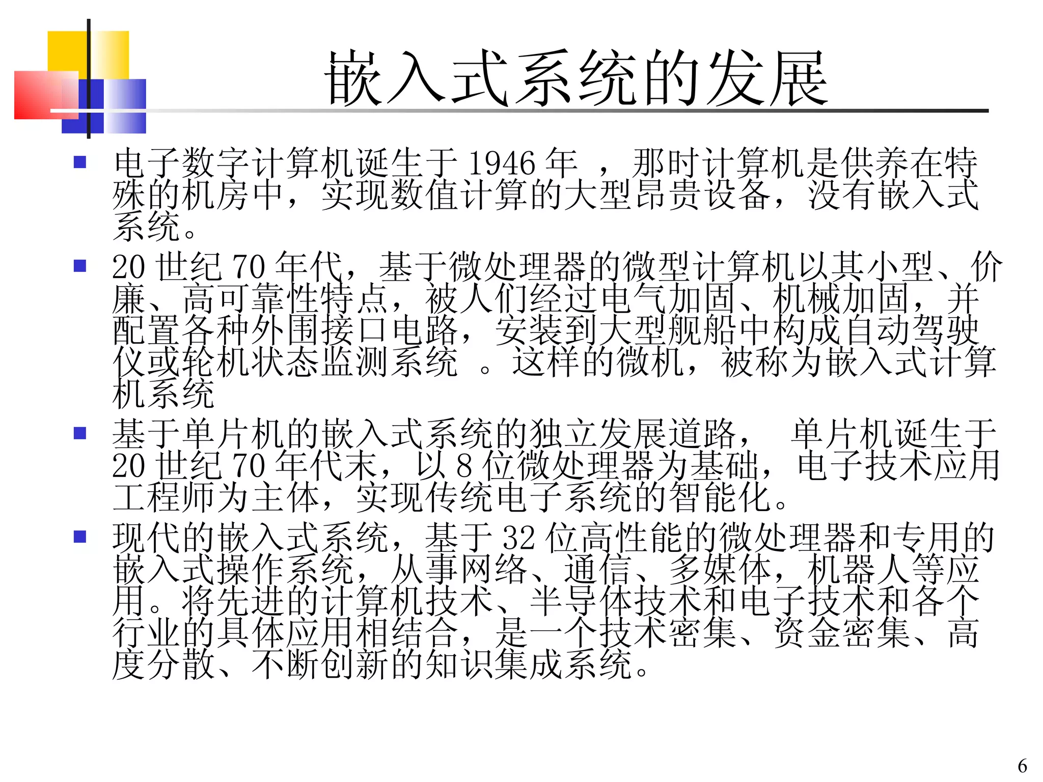 嵌入式系统的发展 电子数字计算机诞生于 1946 年  ，那时 计算机是供养在特殊的机房中，实现数值计算的大型昂贵设备 ，没有嵌入式系统。 20 世纪 70 年代， 基于 微处理器 的 微型计算机以其小型、价廉、高可靠性特点， 被人们经过 电气加固、机械加固，并配置各种外围接口电路，安装到大型舰船中构成自动驾驶仪或轮机状态监测系统  。这样的微机，被称为嵌入式计算机系统 基于单片机的 嵌入式系统的独立发展道路 ，  单片机诞生于 20 世纪 70 年代末， 以 8 位微处理器为基础， 电子技术应用工程师为主体，实现传统电子系统的智能化 。 现代的嵌入式系统， 基于 32 位 高性能的微 处理器 和专用的嵌入式操作系统 ，从事网络、通信、多媒体 ，机器人等应用。将先进的计算机技术、半导体技术和电子技术和各个行业的具体应用相结合，是一个技术密集、资金密集、高度分散、不断创新的知识集成系统。 