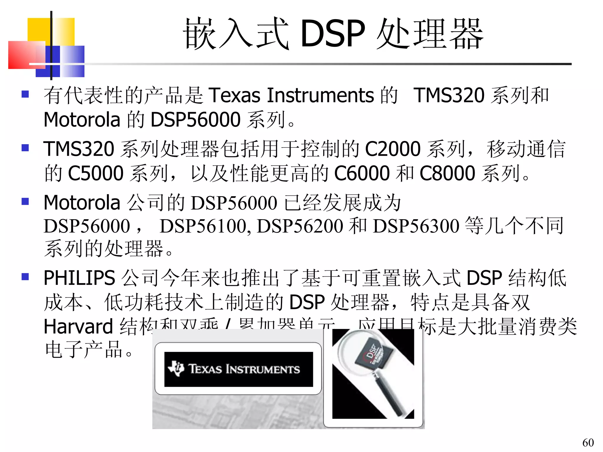 嵌入式 DSP 处理器 有代表性的产品是 Texas Instruments 的   TMS320 系列和 Motorola 的 DSP56000 系列。 TMS320 系列处理器包括用于控制的 C2000 系列，移动通信的 C5000 系列，以及性能更高的 C6000 和 C8000 系列。 Motorola 公司的 DSP56000 已经发展成为 DSP56000 ， DSP56100, DSP56200 和 DSP56300 等几个不同系列的处理器。 PHILIPS 公司今年来也推出了基于可重置嵌入式 DSP 结构低成本、低功耗技术上制造的 DSP 处理器，特点是具备双 Harvard 结构和双乘 / 累加器单元，应用目标是大批量消费类电子产品。 