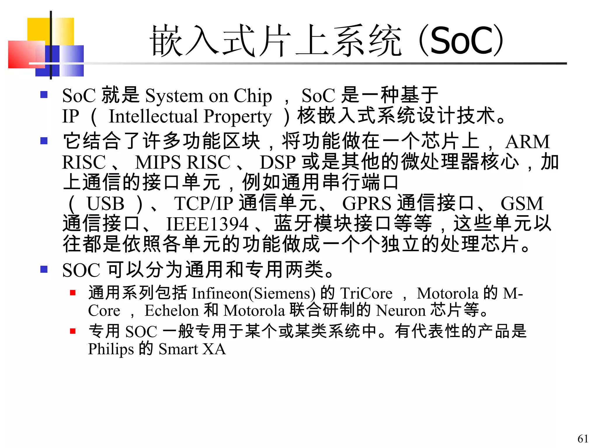 SoC 就是 System on Chip ， SoC 是一种基于 IP （ Intellectual Property ）核嵌入式系统设计技术。 它结合了许多功能区块，将功能做在一个芯片上， ARM RISC 、 MIPS RISC 、 DSP 或是其他的微处理器核心，加上通信的接口单元，例如通用串行端口（ USB ）、 TCP/IP 通信单元、 GPRS 通信接口、 GSM 通信接口、 IEEE1394 、蓝牙模块接口等等，这些单元以往都是依照各单元的功能做成一个个独立的处理芯片。 SOC 可以分为通用和专用两类。 通用系列包括 Infineon(Siemens) 的 TriCore ， Motorola 的 M-Core ， Echelon 和 Motorola 联合研制的 Neuron 芯片等。 专用 SOC 一般专用于某个或某类系统中。有代表性的产品是 Philips 的 Smart XA 嵌入式片上系统 ( SoC ) 