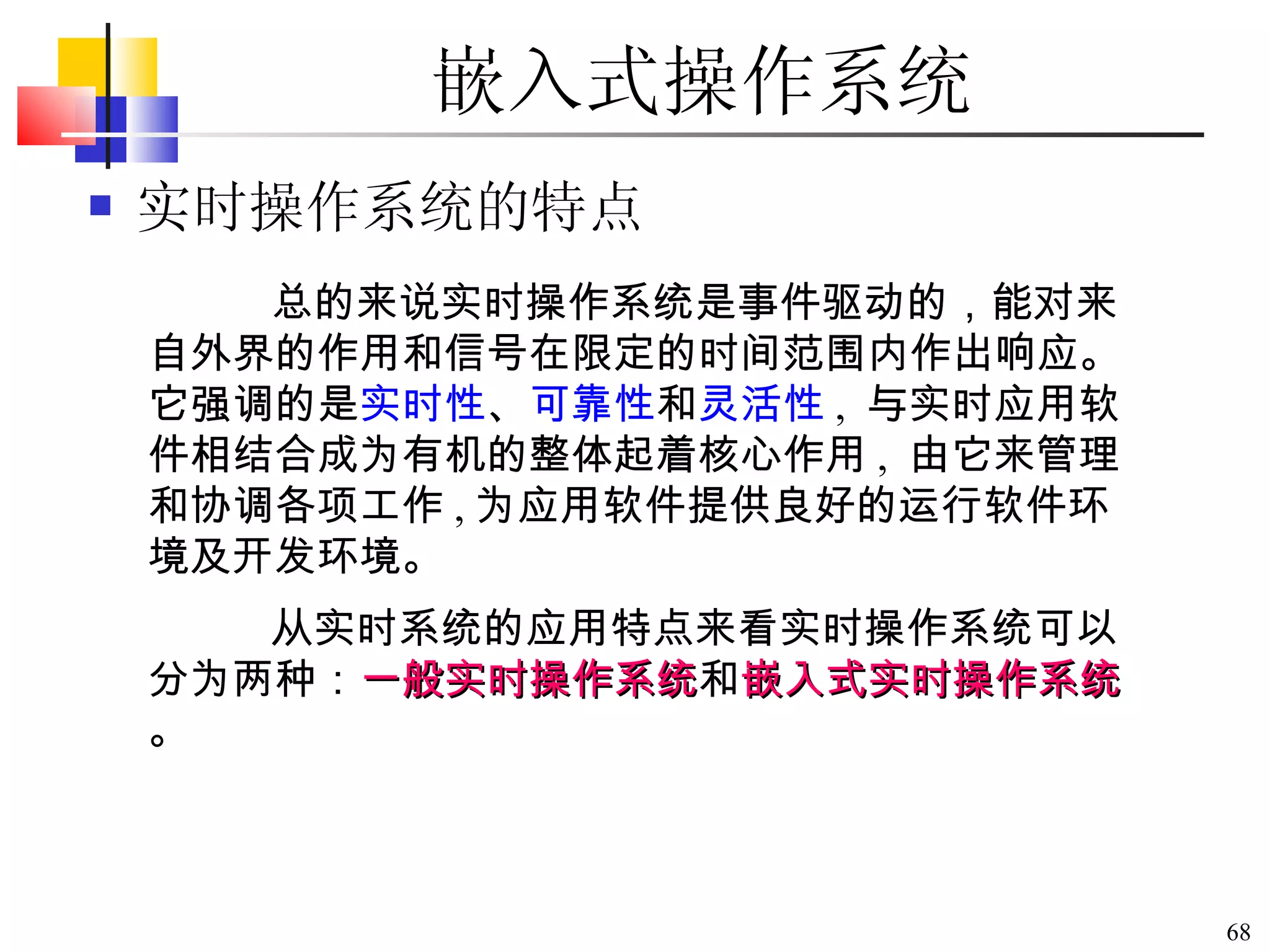 嵌入式操作系统 实时操作系统的特点 总的来说实时操作系统是事件驱动的，能对来自外界的作用和信号在限定的时间范围内作出响应。它强调的是 实时性 、 可靠性 和 灵活性 ,  与实时应用软件相结合成为有机的整体起着核心作用 ,  由它来管理和协调各项工作 , 为应用软件提供良好的运行软件环境及开发环境。 从实时系统的应用特点来看实时操作系统可以分为两种： 一般实时操作系统 和 嵌入式实时操作系统 。 