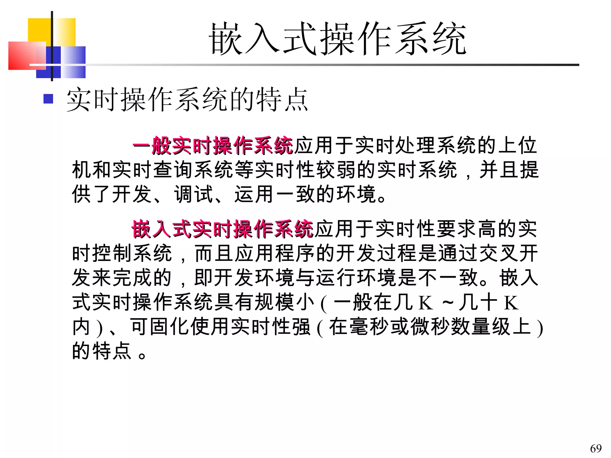 嵌入式操作系统 实时操作系统的特点 一般实时操作系统 应用于实时处理系统的上位机和实时查询系统等实时性较弱的实时系统，并且提供了开发、调试、运用一致的环境。   嵌入式实时操作系统 应用于实时性要求高的实时控制系统，而且应用程序的开发过程是通过交叉开发来完成的，即开发环境与运行环境是不一致。嵌入式实时操作系统具有规模小 ( 一般在几 K ～几十 K  内 ) 、可固化使用实时性强 ( 在毫秒或微秒数量级上 ) 的特点   。 