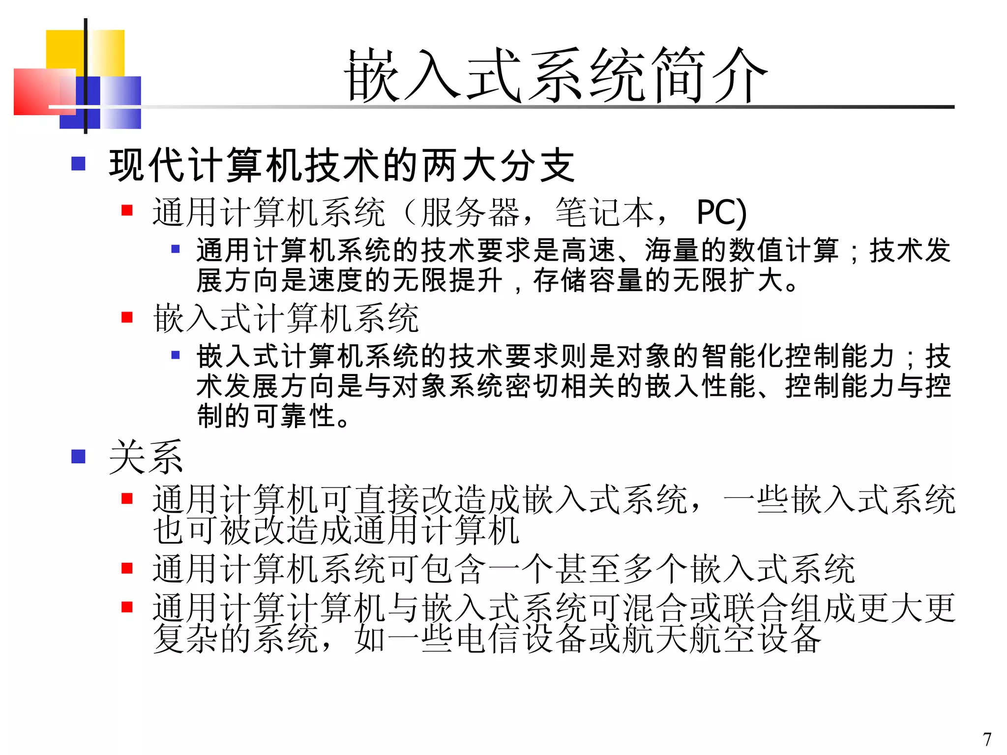 嵌入式系统简介 现代计算机技术的两大分支 通用计算机系统（服务器，笔记本， PC)  通用计算机系统的技术要求是高速、海量的数值计算；技术发展方向是速度的无限提升，存储容量的无限扩大。   嵌入式计算机系统 嵌入式计算机系统的技术要求则是对象的智能化控制能力；技术发展方向是与对象系统密切相关的嵌入性能、控制能力与控制的可靠性。   关系 通用计算机可直接改造成嵌入式系统，一些嵌入式系统也可被改造成通用计算机 通用计算机系统可包含一个甚至多个嵌入式系统 通用计算计算机与嵌入式系统可混合或联合组成更大更复杂的系统，如一些电信设备或航天航空设备 