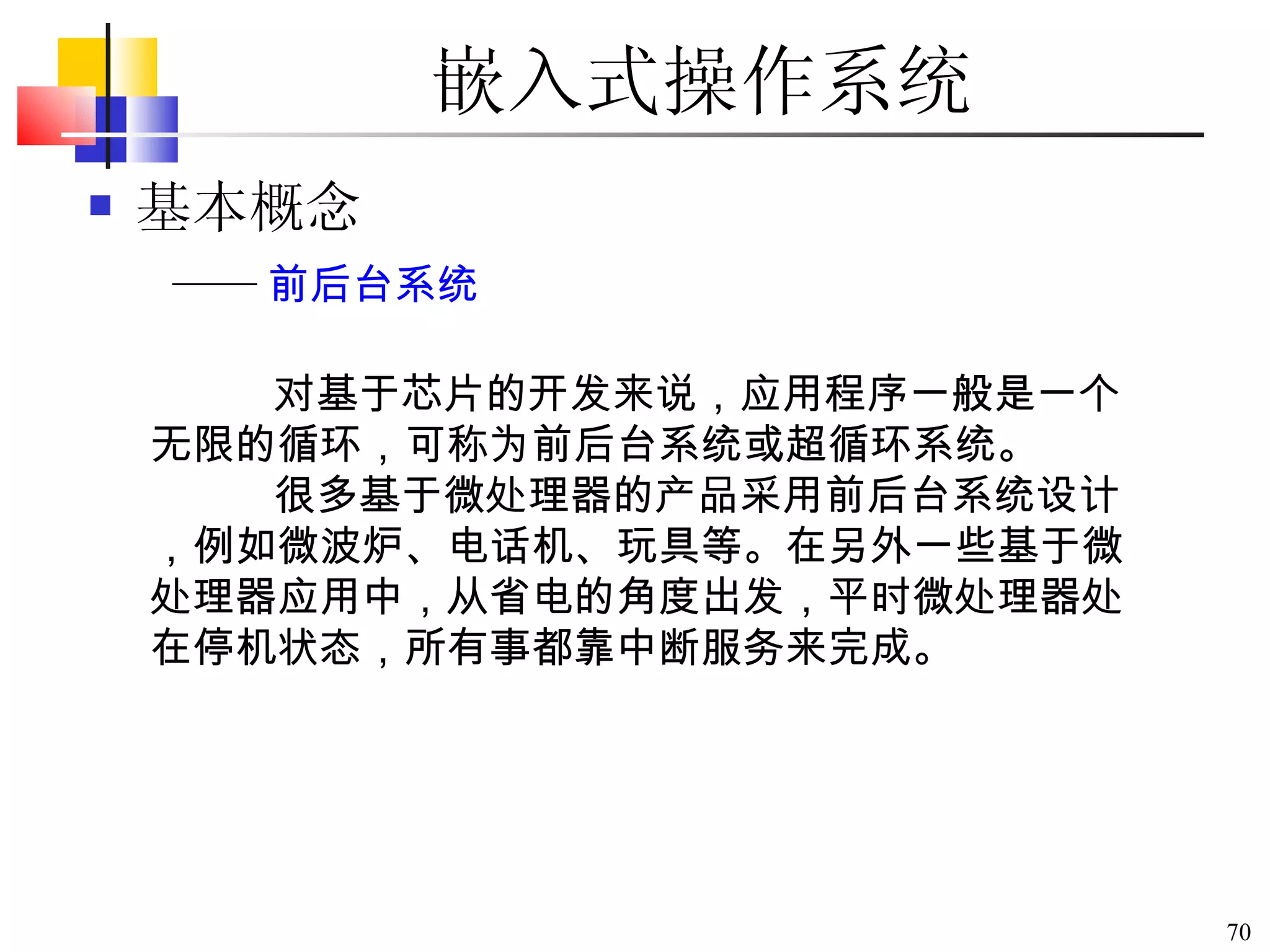 嵌入式操作系统 基本概念 对基于芯片的开发来说，应用程序一般是一个无限的循环，可称为前后台系统或超循环系统。 很多基于微处理器的产品采用前后台系统设计，例如微波炉、电话机、玩具等。在另外一些基于微处理器应用中，从省电的角度出发，平时微处理器处在停机状态，所有事都靠中断服务来完成。 —— 前后台系统 