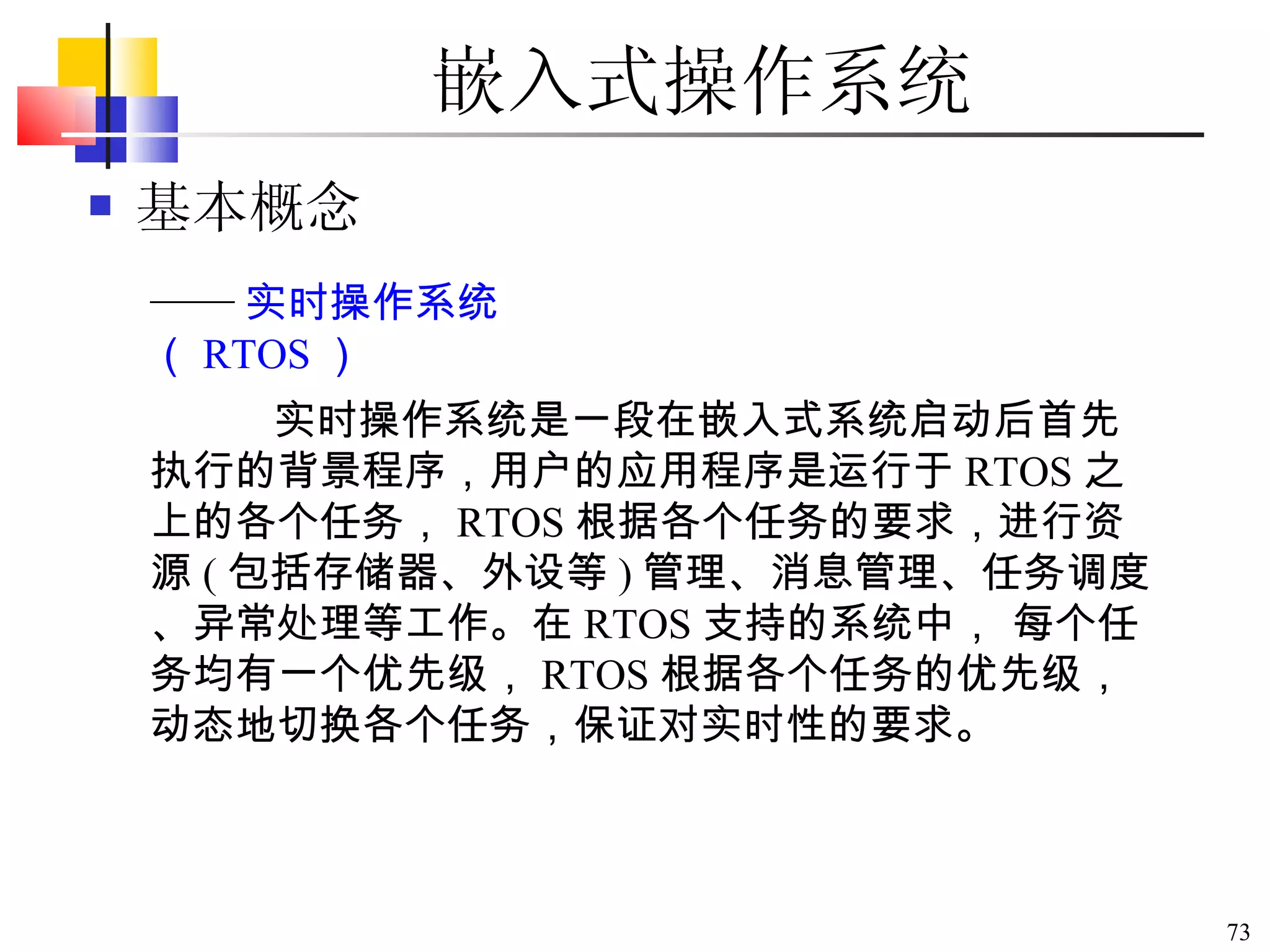 嵌入式操作系统 基本概念 实时操作系统是一段在嵌入式系统启动后首先执行的背景程序，用户的应用程序是运行于 RTOS 之上的各个任务， RTOS 根据各个任务的要求，进行资源 ( 包括存储器、外设等 ) 管理、消息管理、任务调度、异常处理等工作。在 RTOS 支持的系统中， 每个任务均有一个优先级， RTOS 根据各个任务的优先级，动态地切换各个任务，保证对实时性的要求。  —— 实时操作系统（ RTOS ） 