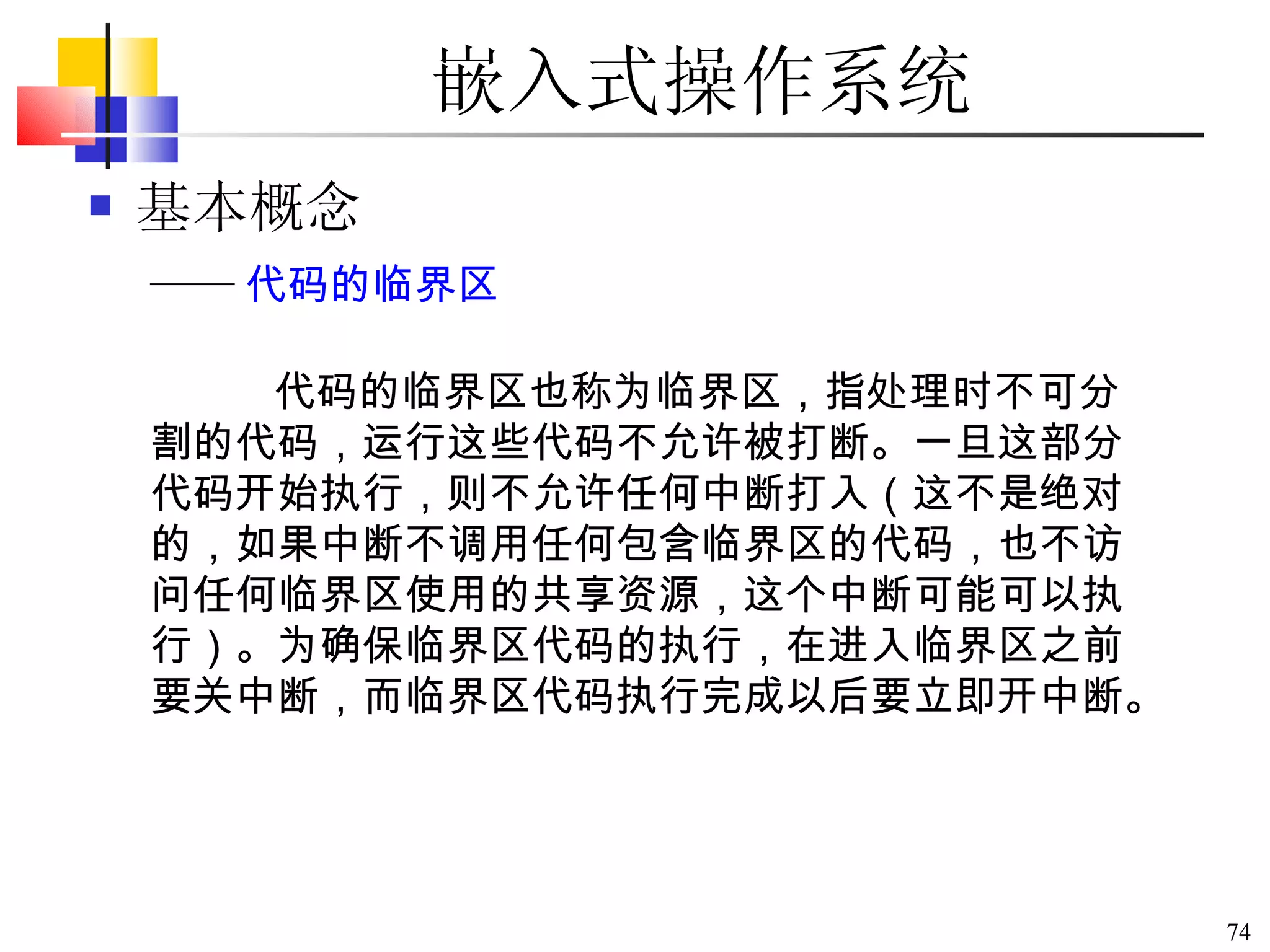 嵌入式操作系统 基本概念 代码的临界区也称为临界区，指处理时不可分割的代码，运行这些代码不允许被打断。一旦这部分代码开始执行，则不允许任何中断打入（这不是绝对的，如果中断不调用任何包含临界区的代码，也不访问任何临界区使用的共享资源，这个中断可能可以执行）。为确保临界区代码的执行，在进入临界区之前要关中断，而临界区代码执行完成以后要立即开中断。   —— 代码的临界区 